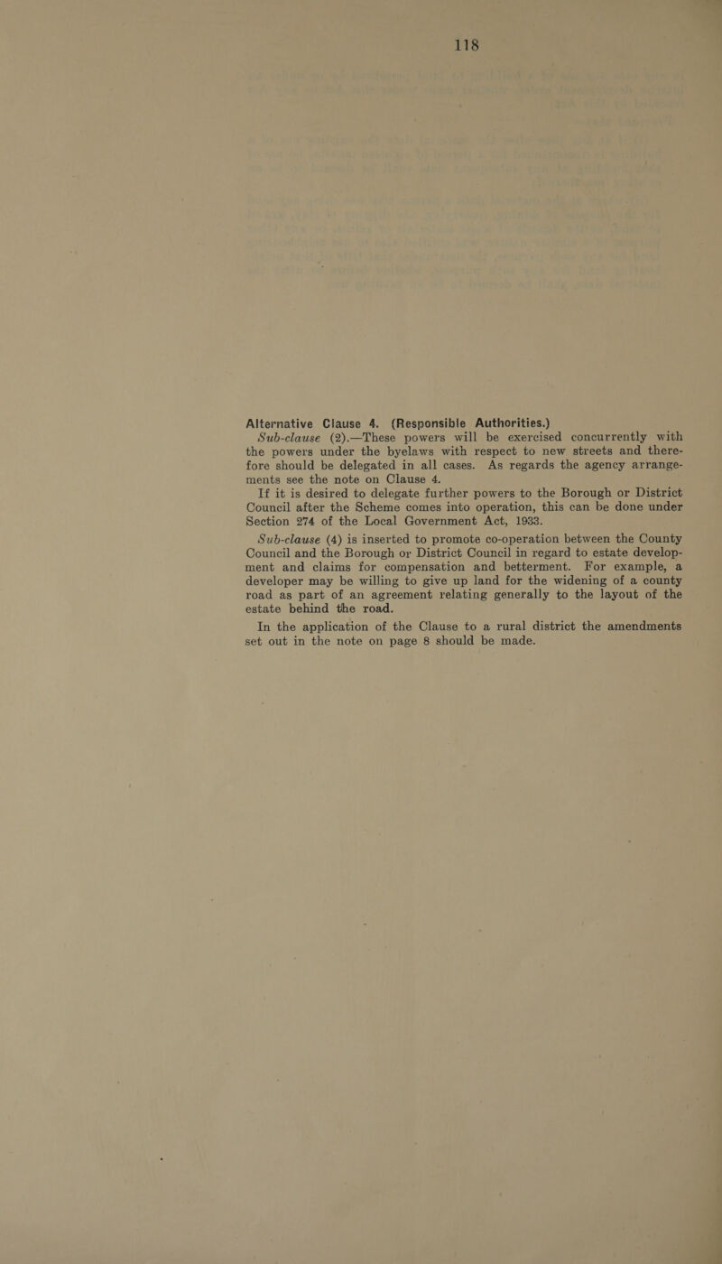 Alternative Clause 4. (Responsible Authorities.) Sub-clause (2).—These powers will be exercised concurrently with the powers under the byelaws with respect to new streets and there- fore should be delegated in all cases. As regards the agency arrange- ments see the note on Clause 4. If it is desired to delegate further powers to the Borough or District Council after the Scheme comes into operation, this can be done under Section 274 of the Local Government Act, 1933. Sub-clause (4) is inserted to promote co-operation between the County Council and the Borough or District Council in regard to estate develop- ment and claims for compensation and betterment. For example, a developer may be willing to give up land for the widening of a county road as part of an agreement relating generally to the layout of the estate behind the road. In the application of the Clause to a rural district the amendments set out in the note on page 8 should be made.