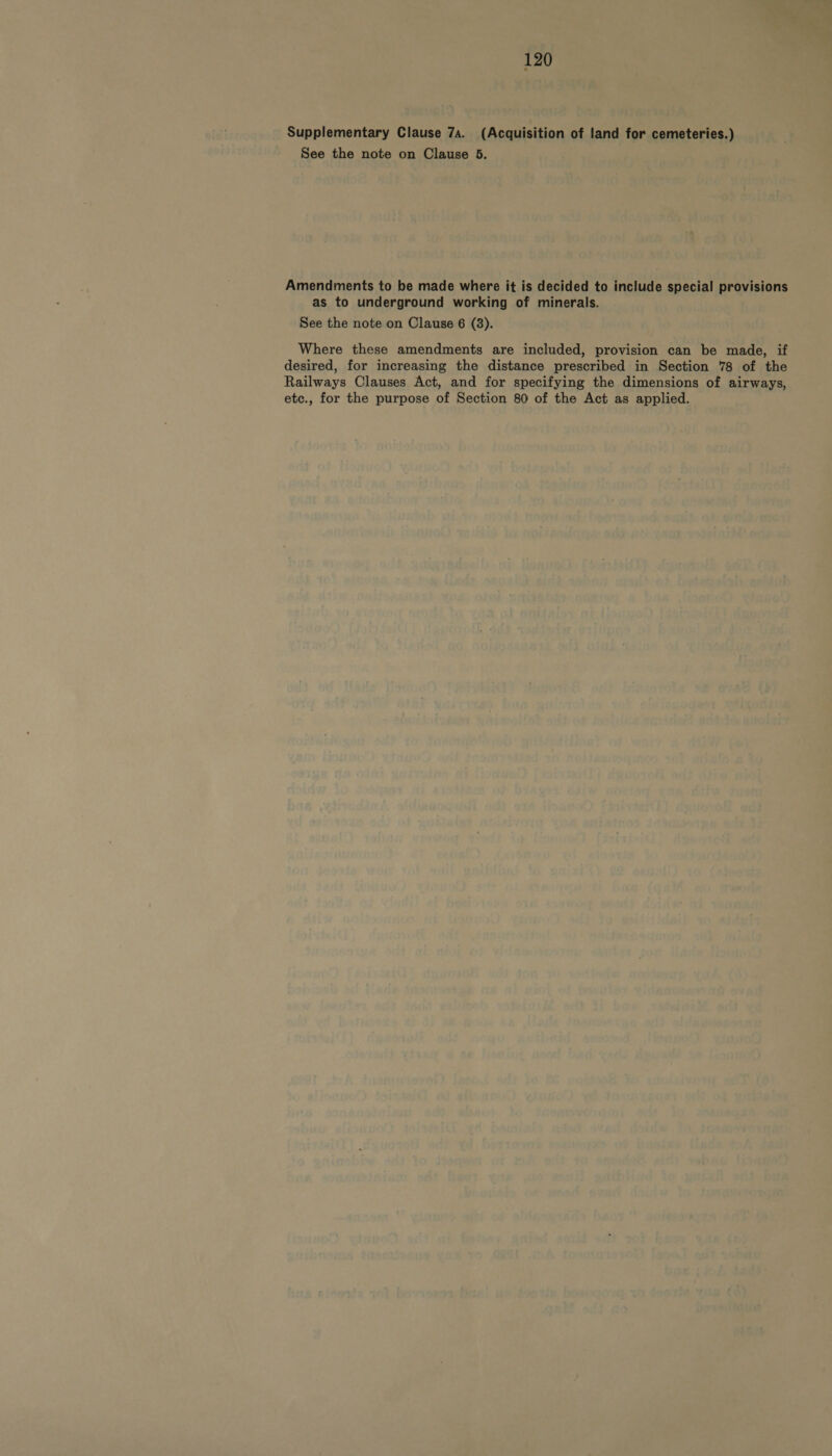 Supplementary Clause 7a. (Acquisition of land for cemeteries.) See the note on Clause 5. Amendments to be made where it is decided to include special provisions as to underground working of minerals. See the note on Clause 6 (8). Where these amendments are included, provision can be made, if desired, for increasing the distance prescribed in Section 78 of the Railways Clauses Act, and for specifying the dimensions of airways, etc., for the purpose of Section 80 of the Act as applied.