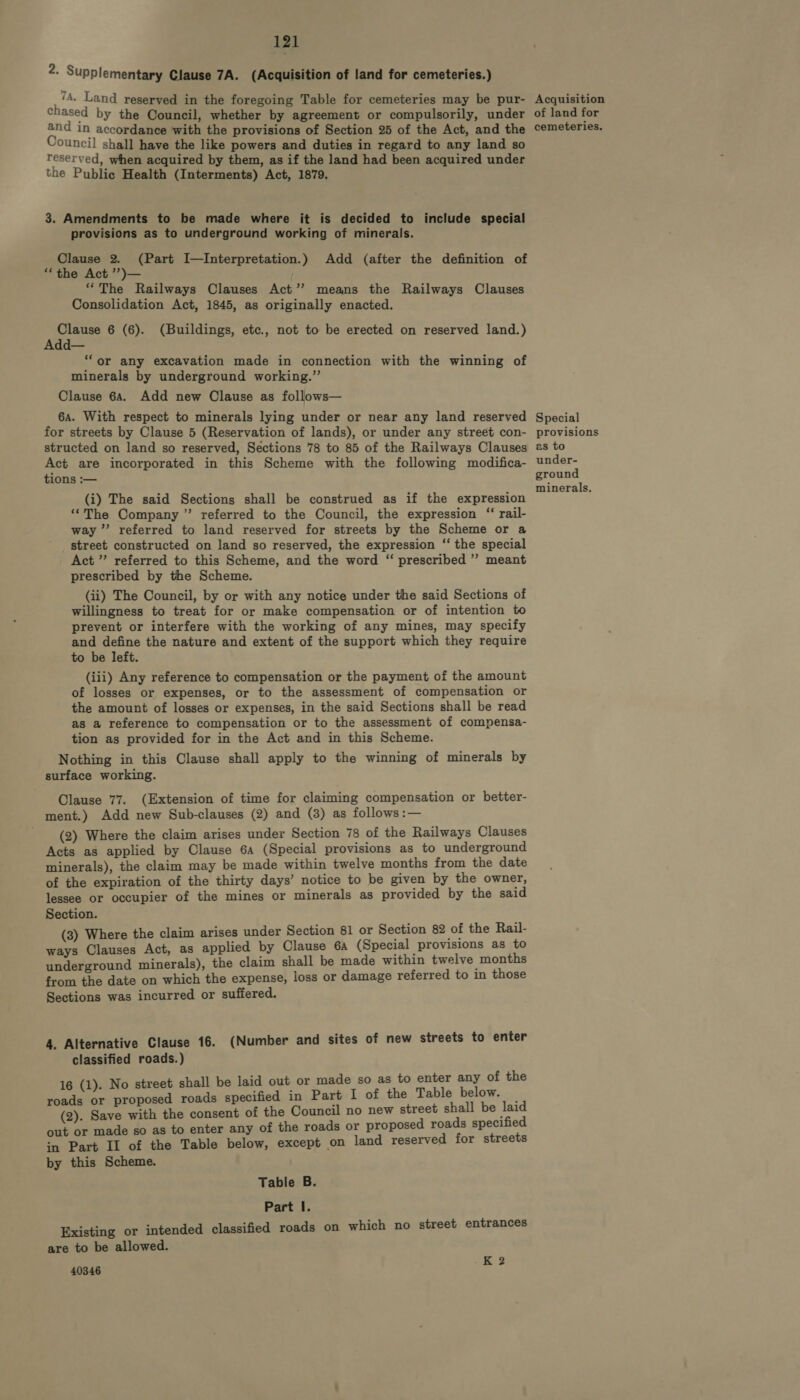 2. Supplementary Clause 7A. (Acquisition of land for cemeteries.) 7A. Land reserved in the foregoing Table for cemeteries may be pur- Acquisition chased by the Council, whether by agreement or compulsorily, under of land for and in accordance with the provisions of Section 25 of the Act, and the cemeteries, Council shall have the like powers and duties in regard to any land so reserved, when acquired by them, as if the land had been acquired under the Public Health (Interments) Act, 1879. 3. Amendments to be made where it is decided to include special provisions as to underground working of minerals. Clause 2. (Part I—Interpretation.) Add (after the definition of “the Act ’’)— “The Railways Clauses Act’? means the Railways Clauses Consolidation Act, 1845, as originally enacted. Clause 6 (6). (Buildings, etc., not to be erected on reserved land.) Add— “or any excavation made in connection with the winning of minerals by underground working.” Clause 64. Add new Clause as follows— 6a. With respect to minerals lying under or near any land reserved Special for streets by Clause 5 (Reservation of lands), or under any street con- provisions structed on land so reserved, Sections 78 to 85 of the Railways Clauses 2s to Act are incorporated in this Scheme with the following modifica- under- tions :— ground r : ‘ ; i minerals, (i) The said Sections shall be construed as if the expression ‘“The Company ” referred to the Council, the expression ‘“ rail- way’ referred to land reserved for streets by the Scheme or a street constructed on land so reserved, the expression ‘‘ the special Act ” referred to this Scheme, and the word “ prescribed ” meant prescribed by the Scheme. (ii) The Council, by or with any notice under the said Sections of willingness to treat for or make compensation or of intention to prevent or interfere with the working of any mines, may specify and define the nature and extent of the support which they require to be left. (iii) Any reference to compensation or the payment of the amount of losses or expenses, or to the assessment of compensation or the amount of losses or expenses, in the said Sections shall be read as a reference to compensation or to the assessment of compensa- tion as provided for in the Act and in this Scheme. Nothing in this Clause shall apply to the winning of minerals by surface working. Clause 77. (Extension of time for claiming compensation or better- ment.) Add new Sub-clauses (2) and (3) as follows :— _ (2) Where the claim arises under Section 78 of the Railways Clauses Acts as applied by Clause 6a (Special provisions as to underground minerals), the claim may be made within twelve months from the date of the expiration of the thirty days’ notice to be given by the owner, lessee or occupier of the mines or minerals as provided by the said Section. (3) Where the claim arises under Section 81 or Section 82 of the Rail- ways Clauses Act, as applied by Clause 6A (Special provisions as to underground minerals), the claim shall be made within twelve months from the date on which the expense, loss or damage referred to in those Sections was incurred or suffered. 4. Alternative Clause 16. (Number and sites of new streets to enter classified roads.) 16 (1). No street shall be laid out or made so as to enter any of the roads or proposed roads specified in Part I of the Table below. — (2). Save with the consent of the Council no new street shall be laid out or made so as to enter any of the roads or proposed roads specified in Part II of the Table below, except on land reserved for streets by this Scheme. Table B. Part I. Existing or intended classified roads on are to be allowed. 40346 which no street entrances K 2