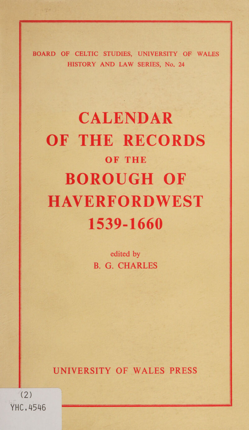 BOARD OF CELTIC STUDIES, UNIVERSITY OF WALES _ HISTORY AND LAW SERIES, No. 24 CALENDAR OF THE RECORDS OF THE BOROUGH OF HAVERFORDWEST 1539-1660 edited by B. G. CHARLES UNIVERSITY OF WALES PRESS _ ee VHC. 4546 