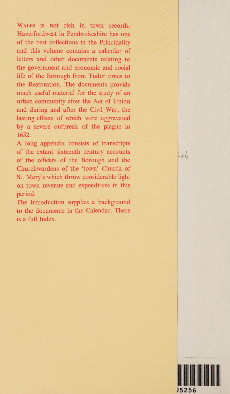 WALES is not rich in town records. Haverfordwest in Pembrokeshire has one of the best collections in the Principality and this volume contains a calendar of the government and economic and social life of the Borough from Tudor times to the Restoration. The documents provide much useful material for the study of an urban community after the Act of Union and during and after the Civil War, the lasting effects of which were aggravated by a severe outbreak of the plague in 1652. A long appendix consists of transcripts of the extant sixteenth century accounts of the officers of the Borough and the Churchwardens of the ‘town’ Church of St. Mary’s which throw considerable light on town revenue and expenditure in this period. The Introduction supplies a background to the documents in the Calendar. There is a full Index. 4    TO