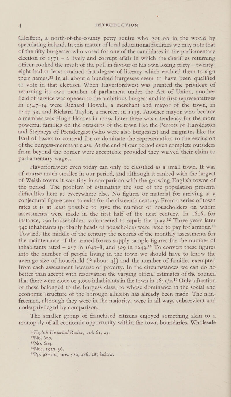 Cilciffeth, a north-of-the-county petty squire who got on in the world by speculating in land. In this matter of local educational facilities we may note that of the fifty burgesses who voted for one of the candidates in the parliamentary election of 1571 — a lively and corrupt affair in which the sheriff as returning officer cooked the result of the poll in favour of his own losing party — twenty- eight had at least attained that degree of literacy which enabled them to sign their names.1! In all about a hundred burgesses seem to have been qualified to vote in that election. When Haverfordwest was granted the privilege of returning its own member of parliament under the Act of Union, another field of service was opened to the ambitious burgess and its first representatives in 1547-54 were Richard Howell, a merchant and mayor of the town, in 1547-54, and Richard Taylor, a mercer, in 1553. Another mayor who became a member was Hugh Harries in 1559. Later there was a tendency for the more powerful families on the outskirts of the town like the Perrots of Haroldston and Stepneys of Prendergast (who were also burgesses) and magnates like the Earl of Essex to contend for or dominate the representation to the exclusion of the burgess-merchant class. At the end of our period even complete outsiders from beyond the border were acceptable provided they waived their claim to parliamentary wages. Haverfordwest even today can only be classified as a small town. It was of course much smaller in our period, and although it ranked with the largest of Welsh towns it was tiny in comparison with the growing English towns of the period. The problem of estimating the size of the population presents difficulties here as everywhere else. No figures or material for arriving at a conjectural figure seem to exist for the sixteenth century. From a series of town rates it is at least possible to give the number of householders on whom assessments were made in the first half of the next century. In 1616, for instance, 290 householders volunteered to repair the quay.!2 Three years later 340 inhabitants (probably heads of households) were rated to pay for armour. Towards the middle of the century the records of the monthly assessments for the maintenance of the armed forces supply sample figures for the number of inhabitants rated — 257 in 1647-8, and 309 in 1649.14 To convert these figures into the number of people living in the town we should have to know the average size of household (? about 44) and the number of families exempted from each assessment because of poverty. In the circumstances we can do no better than accept with reservation the varying official estimates of the council that there were 2,000 or 3,000 inhabitants in the town in 1651/2.) Only a fraction of these belonged to the burgess class, to whose dominance in the social and economic structure of the borough allusion has already been made. The non- freemen, although they were in the majority, were in all ways subservient and underprivileged by comparison. The smaller group of franchised citizens enjoyed something akin to a monopoly of all economic opportunity within the town boundaries. Wholesale English Historical Review, vol. 61, 23. No. 600. 18Nlo. 604. MNos. 1927-36. 15Pp, 98-100, nos. 580, 286, 287 below.