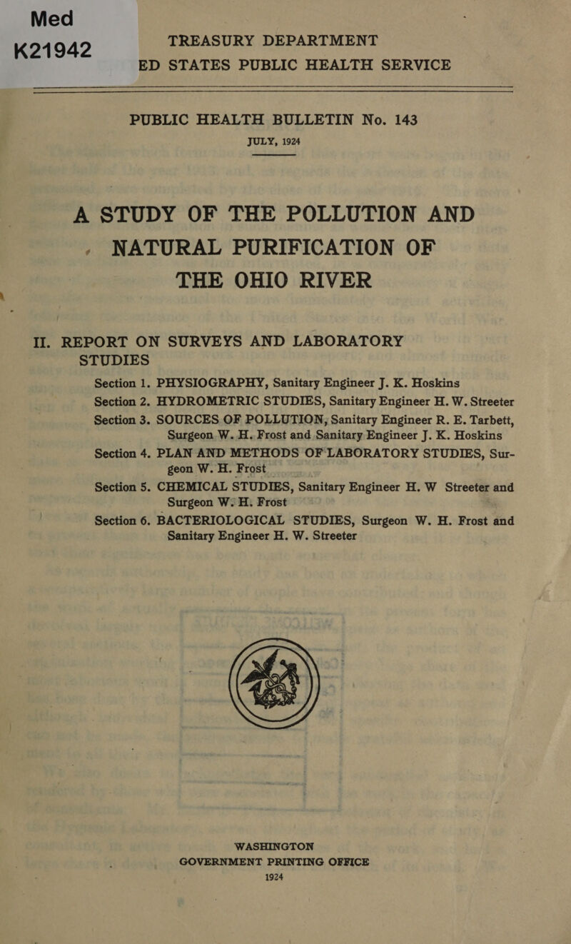 Med K21942 TREASURY DEPARTMENT JULY, 1924  THE OHIO RIVER STUDIES Section 1. Section 2. Section 3. Section 4. Section 5. Section 6. PHYSIOGRAPHY, Sanitary Engineer J. K. Hoskins HYDROMETRIC STUDIES, Sanitary Engineer H. W. Streeter SOURCES OF POLLUTION; Sanitary Engineer R. E. Tarbett, Surgeon W..H. Frost and Sanitary Engineer J. K. Hoskins PLAN AND METHODS OF LABORATORY STUDIES, Sur- geon W.H. Frost CHEMICAL STUDIES, Sanitary Engineer H. W Streeter and Surgeon W. H: Frost BACTERIOLOGICAL STUDIES, Surgeon W. H. Frost and Sanitary Engineer H. W. Streeter 