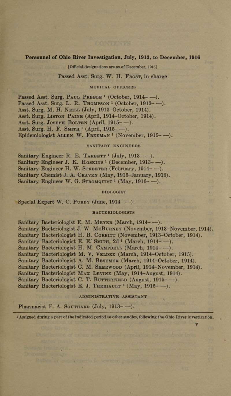 Personnel of Ohio River Investigation, July, 1913, to December, 1916 [Official designations are as of December, 1916] Passed Asst. Surg. W. H. Frost, in charge MEDICAL OFFICERS Passed Asst. Surg. Paut PREBLE ! (October, 1914— —). Passed Asst. Surg. L. R. THompson ! (October, 1913- —). Asst. Surg. M. H. Nertu (July, 1913—October, 1914). Asst. Surg. Liston Partne (April, 1914—October, 1914). Asst. Surg. JosepH BotrTen (April, 1915-—). Asst. Surg. H. F. Smirx ! (April, 1915- —). Epidemiologist ALLEN W. FREEMAN ! (November, 1915—-—). SANITARY ENGINEERS Sanitary Engineer R. E. Tarspetr! (July, 1913- —). Sanitary Engineer J. K. Hosxins ! (December, 1913- —). Sanitary Engineer H. W. SrreEtTER (February, 1914—- —). Sanitary Chemist J. A. CRavEN (May, 1915—January, 1916). Sanitary Engineer W. G. Stromauist ! (May, 1916- —). BIOLOGIST Special Expert W. C. Purpy (June, 1914—- —). BACTERIOLOGISTS Sanitary Bacteriologist E. M. Meyer (March, 1914- —). Sanitary Bacteriologist J. W. McBurney (November, 1913—November, 1914). Sanitary Bacteriologist H. B. Corsirr (November, 1913—-October, 1914). Sanitary Bacteriologist E. E. Smirx, 2d! (March, 1914—- —). Sanitary Bacteriologist H. M. Campspeiu (March, 1914—- —). Sanitary Bacteriologist M. V. VetprEr (March, 1914—October, 1915). Sanitary Bacteriologist A. M. Besmemer (March, 1914—October, 1914). Sanitary Bacteriologist C. M. SHzerwoop (April, 1914-November, 1914). Sanitary Bacteriologist Max Levine (May, 1914-August, 1914). Sanitary Bacteriologist C. T. Burrerrietp (August, 1915- —). Sanitary Bacteriologist E. J. Toertautt! (May, 1915+ —). ADMINISTRATIVE ASSISTANT Pharmacist F. A. SourtHarp (July, 1913— —). 1 Assigned during a part of the indicated period to other studies, following the Ohio River investigation. Vv