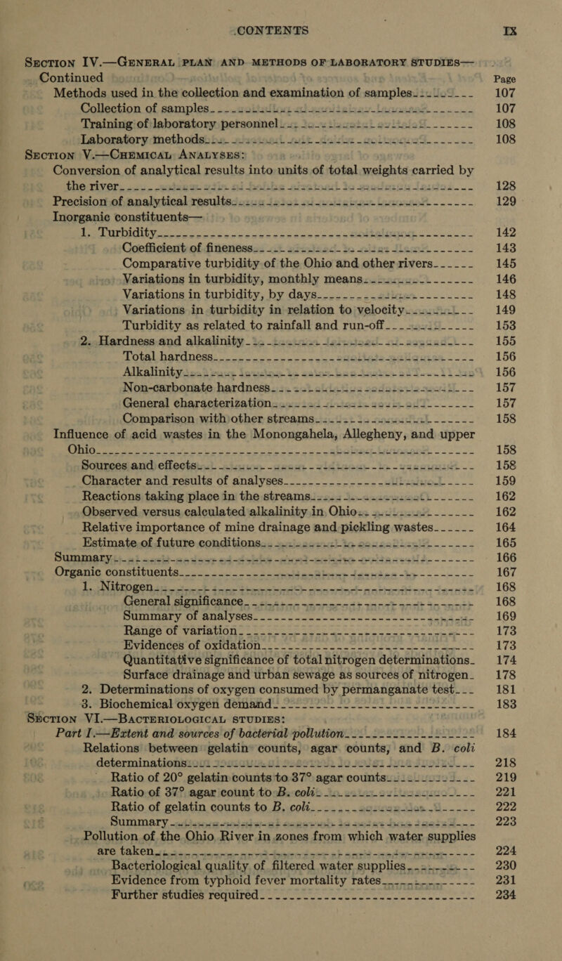 Section IV.—GENERAL PLAN AND METHODS OF LABORATORY STUDIES— _ Continued _ Methods used in the collection and examination of samples... 2~--- Collection of samples-_---22.2-L4. 20-24 itgizay_lecnosae Training of laboratory personnel - -- -- pytluastal eviteled .... Laboratery:tnethodsh he isetoad radi daisies woliocwa-.-..- Section V.—CHEMICAL ANALYSES: Conversion of analytical results into ubits of total weights carried by the viver...:. tess viin oi bohbe aizetoad de sredents Inides--- Precision of analytical resultsss2u4 j2242 sd -sss eee Lee ------ Inorganic constituents— RE ee ee fi a aw pO INRO kn. Coefficient of finenesgas 11+ wiinthad- io wide: law. --- Comparative turbidity of the Ohio and other rivers- -____ Variations in turbidity, monthly means.._.-.-._.------ Variations in turbidity, by days...-.-.--dige&gt;-.-..--- Variations in turbidity in relation to velocity... _- Turbidity as related to rainfall and run-off___-...._____ 2..Hardness-and alkalinity ica -tectasa Jeizstoed-&lt;t-asecad i -- Total. hardnéss.___....-----.----- enoliseia-gelanien—--- Alkalinity io... 2..-s2224- = Le saint bas techs oh s-&lt;. hi tao Non-carbonate hardness_ ._ =... L---2-sss2+- 2244-4 --- General characterization... -+.+.-22.-s2se-2L1L---_-- Comparison with other streams_-__.-_--+.-.--.------- Influence of acid wastes in the Monongahela, Allegheny, and upper pourecs and) eflectstnc) iui, -ceom: -vidtaeut ks -vaenumict -- Character and results of analyses________-_------UL-Jee-L-__- Reactions taking place in the streams__-.--.-.--.+.-2tL------ Observed versus calculated alkalinity in, Ohio..~.-_-.2.______- Relative importance of mine drainage and pickling wastes--_-___- Estimate.of future conditions... ....2+2 2b. sesse0i-.5------ SUNN OT sd oath oo dace ed choise ~e a ae Ke ednasotls----.-- BE RT EST REN Pee RATS TERY De ee Cae ame CREE SE SCPE ES ISERIES I A TR: CS pone (ceneral SIQMINCARCe | ges ent one eect anancc STNG a ee S88: eal iio allele a acl gpa a Od CE eS oe pn HE RmIRA NG By la gd al lel le eo VION &lt;r OSES) oe es oe ye PU ee a Quantitative significance of total nitrogen determinations_ Surface drainage and urban sewage as sources of nitrogen_ 2. Determinations of oxygen consumed by permanganate test. __ ew ermoecnemical Uryeen. Geiiands oes ee eee eee eee Section VI.—BaAcTERIOLOGICAL STUDIES: ' Part I.—Extent and sources of bacterial pollution.......-..-.-L----~ Relations between gelatin counts, agar counts, and B. coli determinationsieni 2910 CULL. do) 281k 30 Holgi Jule Sholiw Ratio of 20° gelatin boheiais to 37° agar counts___.-/2----- Ratio.of 37°. agaricount tosBi- colds to. 2c ue sz lu sagene.-- Ratio of gelatin counts to B. coli____...22--s+--+s ae | Re SuMMAEry -adssswowa-aadaiw-ak coger io setas docs Jeese0-.- Pollution of the Ohio River in zones from which water supplies NE a Oi ie allel a8 el nce hee ies Silas as Bacteriological quality of filtered water aimplica aatircie - — Evidence from typhoid fever mortality rates__.._.-._-___- Purcder seats Teduired | ee ce ee ee 107 107 108 108 128 129 © 142 143 145 146 148 149 153 155 156 156 157 157 158 158 158 159 162 162 164 165 166 167 168 168 169 173 173 174 178 181 183 184 234