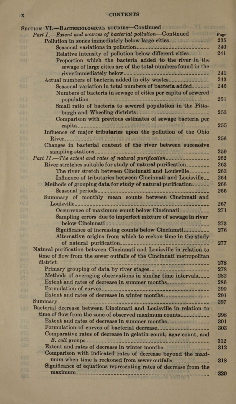 Section VI.—BAcTERIOLOGICAL sTUDIES—Continued Part I.—Extent and sources of bacterial tuts cisontinaad Pollution in zones immediately below large cities__....-.------ Seasonal variations in pollution. __.....-..---1---------- Relative intensity of pollution below different cities -_- ---- Proportion which the bacteria added to the river in the sewage of large cities are of the total sap at found in the river immediately below. _.._..-..2.--/222-4-12-4---- Actual numbers of bacteria added in city wastes_......_.--_-- Seasonal variation in total numbers of bacteria added _- - -_- Numbers of bacteria in sewage of cities per capita of sewered population . ..2.&lt;&lt;sde=l sees bbs bs deere Small ratio of bacteria to sewered population in the Pitts- burgh and Wheeling districts. -_._.....--------------- Comparison with previous estimates of sewage bacteria per Changes in bacterial content of the river between successive sampling stations. . «..ss&lt;scsende se sae ef. Lene Part II.—The extent and rates of natural purification.........-.---- River stretches suitable for study of natural purification_____-_-_- The river stretch between Cincinnati and Louisville______- Influence of tributaries between Cincinnati and Louisville_ Methods of grouping data for study of natural purification__-_-__- Seasonal periods. « 222i. s2ece then tdeewtaowse cee eeeene Summary of monthly mean counts between Cincinnati and Louisville. . .- =. 42.22 SSD ee ee estes Sampling errors due to imperfect mixture of sewage in river below ‘Cineinnati 222 U'222 21a 1D SAO aE OV Ror Significance of increasing counts below Cincinnati________- Alternative origins from which to reckon time i in the study of natural purification.2-: 2-3 -22s- See ee eee Natural purification between Cincinnati and Louisville in relation to time of flow from the sewer outfalls of the Cincinnati metropolitan districts eee ee oe eke ooo eee Primary grouping of data by river stages_. _____..-..--_--_-- Methods of averaging observations in similar time Peat a Extent and rates of decrease in summer months_._....-.------ Formulation of curves 4... ~4.)-« ««ensers $e enone Extent and rates of decrease in winter months. .........:--.-- Summary... 2 ck oo ae eran, ten a Bacterial decrease between Cincinnati and Louisville in ecintion to time of flow from the zone of observed maximum counts. __.1.2__- Extent and rates of decrease in summer months__..-.2.-__---- Formulation of curves of bacterial decrease___._..__2_______- Comparative rates of decrease in gelatin count, agar count, and B. coli.groups.. « &lt; ....001 25.41 aiopogwielon Wb pital eos: Extent and rates of decrease in winter months________________ Comparison with indicated rates of decrease beyond the maxi- mum when time i is Teckoned from sewer outfalls 241 243 246 251 253 255 256 259 262 263 263 264 266 266 267 271 273 276 277 278 278 282 286 290 291 297 298 301 303 312 312 318