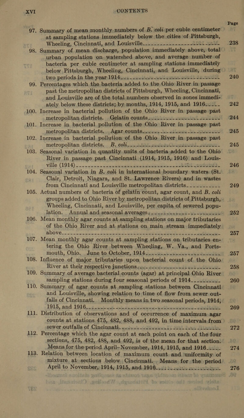 Summary of mean monthly. numbers of B. coli per cubic centimeter at sampling stations immediately below the cities of wipe, Wheeling, Cincinnati, and Louisville-_._._-.----------.L2L-124- Summary of mean discharge, population immediately above; total urban population on. watershed above, and average number of bacteria per cubic centimeter at sampling stations immediately below Pittsburgh, Wheeling, ‘Cincinnati, and Reaahiecrmatey during two periods.in the year: 1944.25 -scoittute-ecigores eoeli sei Percentages which the bacteria added to the Ohio River in passage past the metropolitan districts of Pittsburgh, Wheeling, Cincinnati, and Louisville are of the total numbers observed in zones immedi- ately below these districts; by, months, 1914, 1915, and 1916____- Increase in bacterial pollution of the Ohio River in passage past metropolitan districts. Gelatin counts-_.-_-2--.-2--++-------- Increase in bacterial pollution of the Ohio River in passage past metropolitan districts. . Agar counts...+..---2.ss22-4--sueL LL. Increase in bacterial pollution of the Ohio River in passage past metropolitan districts. B. coli___-- LO sedado Os ar euuchl sateour. Seasonal variation in quantity units of bacteria added to the Ohio River in passage past. Cincinnati (1914, 1915, 1916) and Louis- Ville (1914)... . . sic» Coleseteseisliee ie ine ie, ee Seasonal variation in B..coli in international boundary waters: (St. Clair, Detroit, Niagara, and St.. Lawrence Rivers) and in wastes from Cincinnati and Louisville metropolitan districts__________- Actual numbers of bacteria of gelatin count, agar count, and B. coli Wheeling, Cincinnati, and Louisville, per capita of sewered popu- lation. Annual and seasonal averages. ...-..+--+-u_--22-2e Mean monthly agar counts at sampling stations on major tributaries of the Ohio River and at stations on main stream immediately Mean monthly agar counts at sampling stations on tributaries en- tering the Ohio River between Wheeling, W. Va., and Ports- mouth, Ohio. June to, October, 1914. _--s--. 2... - eee see ske Influence of major tributaries upon bacterial count of the Ohio River at their respective junctions+..- 2+.4-+----44+4-2--Ls.su- Summary of average bacterial counts (agar) at principal Ohio River sampling stations during four seasonal periods of 1914___.._.2_ Summary of agar counts at sampling stations between Cincinnati and Louisville, showing relation to time of flow from sewer out- falls of Cincinnati. Monthly means in two seasonal periods, 1914; 1915, and 1996... .+ ici ad eed sivas walbcogsuoisb-eieibeian Distribution of observations and of occurrence of maximum agar counts at stations 475, 482, 488, and 492, in time intenvals from sewer outfalls of Cincinnatit «2522's duwabwsnl) SUM. dee Liles Percentage which the agar count at each entity on each of the four sections, 475, 482, 488, and 492, is of the mean for that section. Means for the-period April-November, 1914, 1915, and 1916_____ Relation between location of maximum count, and ‘uniformity: of le ed April to November, 1914, 1915, and.1916 Page 238 240 242 244 245 245 246 249 252 257 257 258 260 269 272 274