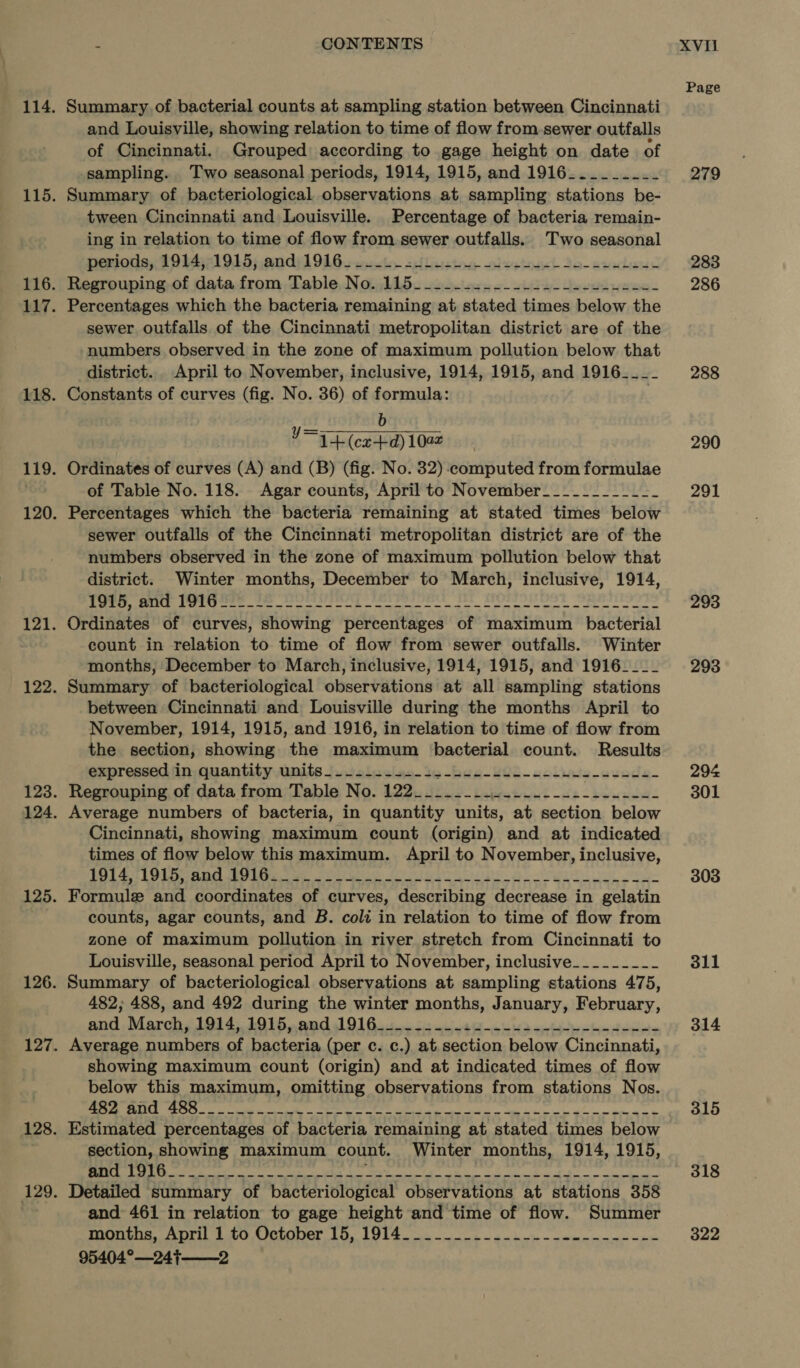 Summary. of bacterial counts at sampling station between Cincinnati and Louisville, showing relation to time of flow from sewer outfalls of Cincinnati. Grouped according to gage height on date of sampling. Two seasonal periods, 1914, 1915, and 1916..___.___ Summary of bacteriological observations at sampling stations be- tween Cincinnati and Louisville. Percentage of bacteria remain- ing in relation to time of flow from.sewer outfalls. Two seasonal Deviotis, 103471915; andy) 9bGs cto oflaston wixetoel Jo-aradewe Regrouping of data rate able, Nobis. se sclocs o- site Lbs er wees Percentages which the bacteria remaining at stated times below the sewer outfalls of the Cincinnati metropolitan district are of the numbers observed in the zone of maximum pollution below that district. April to November, inclusive, 1914, 1915, and 1916____ Constants of curves (fig. No. 36) of formula: b 1+ (cx+d) 1002 Ordinates of curves (A) and (B) (fig. No. 32) computed from formulae of Table No. 118. Agar counts, April to November_____-____-_ Percentages which the bacteria remaining at stated times below sewer outfalls of the Cincinnati metropolitan district are of the numbers observed in the zone of maximum pollution below that district. Winter months, December to March, inclusive, 1914, DTT, RRS FORCE, Se ng ee, tee BOS SR Ordinates of curves, showing percentages of maximum bacterial count in relation to time of flow from sewer outfalls. Winter months, December to March, inclusive, 1914, 1915, and 1916____ Summary of bacteriological observations at all sampling stations between Cincinnati and Louisville during the months April to November, 1914, 1915, and 1916, in relation to time of flow from the section, showing the maximum bacterial count. Results expressed ‘in quantity units-.-2...2.-22-b4---4L--- eee eels Regrouping of data from Table No. 122_______...-_.------------ Average numbers of bacteria, in quantity units, at section below Cincinnati, showing maximum count (origin) and at indicated times of flow below this maximum. April to November, inclusive, ERE Sg Gk ences Bie Ts Us pak? “aap oS CEA TRIER RT Ue Gp ap Coa Naga oR Formule and coordinates of curves, describing decrease in gelatin counts, agar counts, and B. colt in relation to time of flow from zone of maximum pollution in river stretch from Cincinnati to Louisville, seasonal period April to November, inclusive________~ Summary of bacteriological observations at sampling stations 475, 482; 488, and 492 during the winter months, January, February, and. March, 1914,:1.915,. and 19160500 os ota dante be dees Average numbers of bacteria (per c. c.) at section below Cincinnati, showing maximum count (origin) and at indicated times of flow below this maximum, omitting observations from stations Nos. LSS 4 Te ME hs PARR MA APNG IRE 2 Sy Na ROE ON i Rl ER Estimated percentages of bacteria remaining at stated times below section, showing maximum count. Winter months, 1914, 1915, y= Detailed summary of bacteriological observations at stations 358 and 461 in relation to gage height and time of flow. Summer months, April 1 to October 15, 1914______.._.-_.--_..-_-._-.- 95404°—24}——2 Page 279 283 286 288 290 291 293 293 294 301 303 311 314 315 318