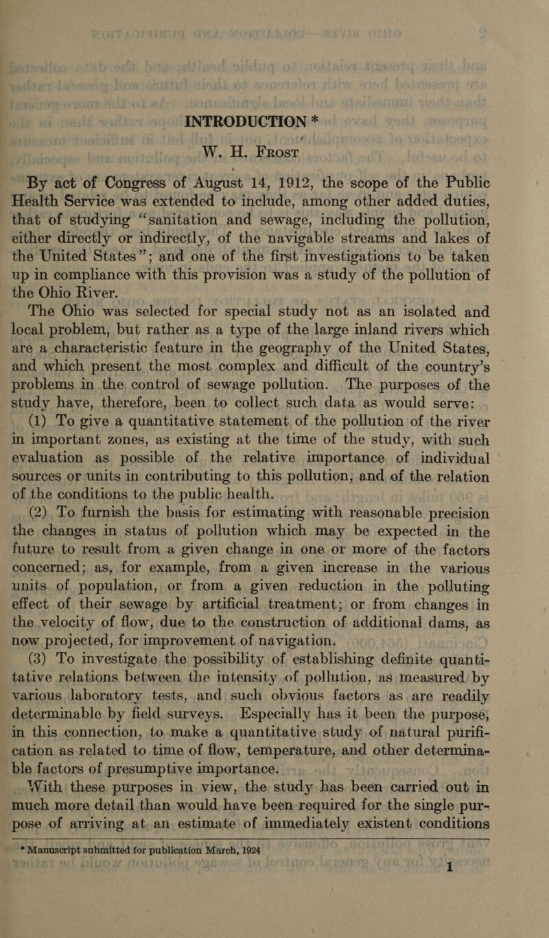 W.. 4H. Frost. | By act of Congress of August 14, 1912, the scope of the Public Health Service was extended to include, among other added duties, that of studying “sanitation and sewage, including the pollution, either directly or indirectly, of the navigable streams and lakes of the United States”; and one of the first investigations to be taken up in compliance with this provision was a study of the pollution of the Ohio River. The Ohio was selected for special study not as an isolated and local problem, but rather as a type of the large inland rivers which are a characteristic feature in the geography of the United States, and which present the most complex and difficult of the country’s problems in the control of sewage pollution. The purposes of the study have, therefore, been to collect such data as would serve: (1) To give a quantitative statement of the pollution of the river in important zones, as existing at the time of the study, with such evaluation as possible of the relative importance of individual sources or units in contributing to this pollution, and of the relation of the conditions to the public health. (2). To furnish the basis for estimating with reasonable precision the changes in status of pollution which may be expected in the future to result from a given change in one or more of the factors concerned; as, for example, from a given increase in the various units. of population, or from a given reduction in the polluting effect. of their sewage by artificial treatment; or from changes in the velocity of flow, due to the construction of additional dams, as now projected, for improvement of navigation. (3) To investigate the possibility of establishing definite quanti- tative relations between the intensity of pollution, as measured. by various laboratory tests, and such obvious factors as are readily determinable by field surveys. Especially has it been the purpose, in this connection, to make a quantitative study of natural purifi- cation as related to time of flow, temperature, and other determina- ble factors of presumptive importance. _- With these purposes in view, the study has been carried out in much more detail than would, have been required for the single pur- pose of arriving at, an estimate of immediately existent conditions * Manuscript submitted for publication March, 1924