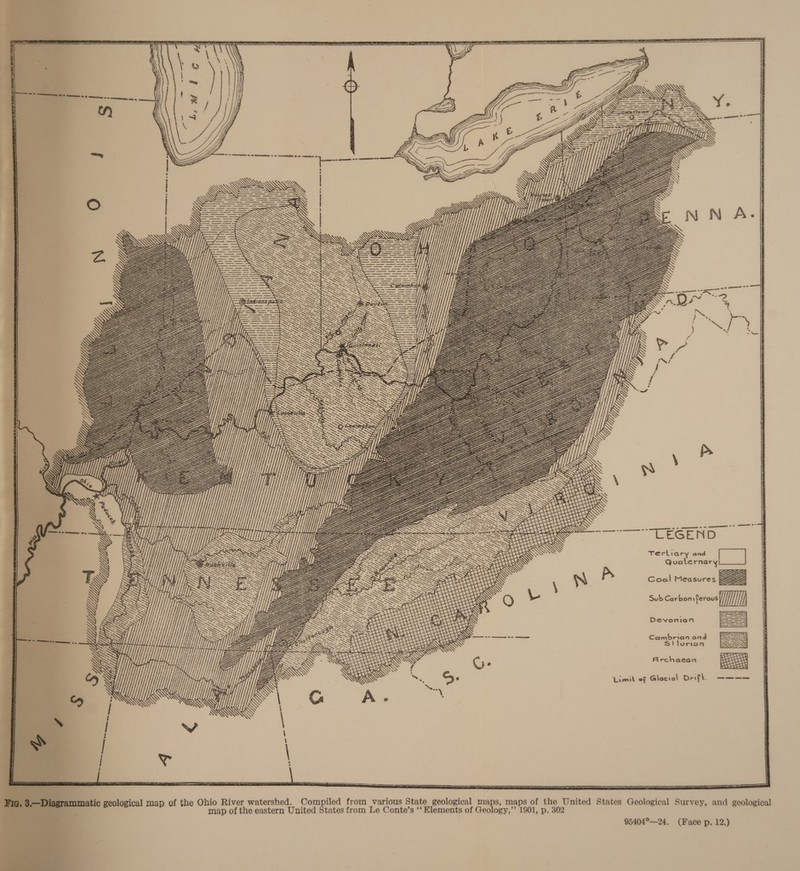 | ql  : Coel Measures ZA |   Y and Quaternary Archaean Sub Carbon ferous i; 7 Combrion.ond Devonian = Tertiar Limit of Glocial Deifk. ee  jth, | AN SANS UNS “hfs \ AN . \ i \) \CA ‘ “Ny \ \‘ f RAN \e \ S: fi ae i , A NARVARND \ AS AY ae i aN 5 \ \\ °\ ANY NY AY Ms y S AY ; TAY NY \ ANS i ) Re . ‘ ARYA \ YS a; \\\ .'\ * a \\ \' AS \) YN \ \ Fe’. ; : WWE N 5 is \ DAV VAS \ i) - LY i ‘ ‘ ( Wes : Sn \ ean wa ’ ; \ Y AY WAY AS \s : * : : AY \\S : h \ = : ‘ SN WON PAA r 4 R\ \ . AEA Na Y Nees! \ CANA bee \ \\ NY AW IEG ARR Ae : ‘ v AVI ‘i \) SAY ins tr it AN ‘ A : \ WAY \ ‘ . A 4 | Wer - in \\ \ \D ) e or \N\ AN es i \ RAY \ \ X : WY \ y \ \ AN S \ \\\ 4 . \ MM, tA » \ N iS rou  pees. e408 Ee’ 38. ry ot , , ee See's ey eta ee cus! 7s. aes et aet an Y —_  seeeetey WW 7 \ \: : WY wees NG YY y \ Vee Wi, Sueeaaee ‘es Z, UY. Lt) senasetarshe//  ‘ NY ‘\ ARAL \N \ = AY A AW Ae WAN END \ \ . . ‘) RY \\\\ AY AY \ ‘ i a AY \ : SN A AA 7 . \ \ A\\\\ \\ ‘i \ NAN \a ‘ WAY ( NYY NY SAY SNS \: Z Pi \\ \, \ Ye Ne \ AS AY \: i ; Wy AW \\ AN ARN ANS \ UU jpreres SNS : \ Ne x ANE Wy \ A yi YT OH A \\ \' x AYE N Vf. ¥ , ix ANY \ \ \ \\ te A RNA AN aks: ; \ Ul ULL RY &gt; \ AY \\ . ey AN ANS a! \ i YA hip TR hy teeta: Loe ANY AR AN Wy Ne \ WEXK IW //Yi Gf) ry “ \ a \ Xt ny \ xh NYY \ . N\ \ WX MN N “i \ Vik | fA fp rt / i P pastas: : \ ; . \ \ ANY 3 j “ff iff! Z  Se A \\\ AIR Ra WW Mill; seen A077 a9 AYU WAU) ES \  VANE . \ \ x WAY AN \ ey AR \Y \ \ j \ i SES A \ Z \ a \ ‘1 SLA Lig 1 i \ \ NA) AN \\\Y AY  YY py ae® paver Y  , //, ye pease eee Ae ry \s Yiuypprerecstess  G»                ~ WM aa —=_= : \\ GU YU GUYIA ee cal = == ‘ Uy MY A eneh etsetne G ; 2 aT T EEN RAHA UTUPATT ArT LENDS My LM TESA ZA NW a EB A\ i ily | LULU) \ ij, eee 7 8 Y it | | Ww, i , j, WR Y \\ fi kg Uf: Mi} raetnosnasne mee VU; WAI i GU \ Apel Uy pr eaetastnar ts ri “y et Yi ey Yfp 7 Ager Mil ff dy SG oye LY Ts «K/) MUU pesca ana LA if Abend (S/f ppb lft he Y PrggsX, vi oy \\ oo ALAA TY a Ty Ly, Weer WAG : 5 UY Mig ho ; MYL alfa We YM MLAS | Yh yy) My    ‘ Q  f, : ANAS Wik. //5 = \ Ay. hs /. Ne &gt; AN\\ ‘ Cag &gt; \ \' Z = O78, 11% 7 \ \ ?} fais Sy \\\\se. &lt; é ta x Wht fit Cay : APD M oe 7.) by . ’ ‘/f/ Jefe 4S, y WTS h A ef) * if, AYE yf   LY YY, Yi, YM  Uy Ti Le: Miele a Ut “ Yh Yu TY      A \ LY YY   ae Z li | | | eS - &lt;p Cae ea 7 .   mm) Hf}  &gt; x   \ : s \ i \V \ A on SS SW , | ! / ! | w% gical Survey, and geological hio River watershed. Compiled from various State geological maps, maps of the United States Geolo map of the eastern United States from Le Conte’s ‘‘ Elements of Geology,’’ 1901, p. 302 95404°—24. (Face p. 12.) 