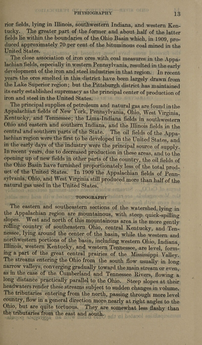 rior fields, lying in Illinois, southwestern Indiana, and western Ken- tucky. The greater part, of the former and about. half of the latter fields lie within the boundaries of the Ohio Basin which, in 1909, pro- duced approximately 70 per cent of the bituminous coal mined in the United States. | _ The close association of iron ores with coal measures in the Appa- lachian fields, especially in western Pennsylvania, resulted.in the early development of the iron and steel industries in that region. In recent years the ores smelted in this district: have been largely drawn from the Lake Superior region; but the.Pittsburgh district has maintained its early established supremacy as the principal center of production of iron and steel in the United States. — i The principal supplies of petroleum and natural gas are found inthe Appalachian fields of New York, Pennsylvania, Ohio, West Virginia, Kentucky, and Tennessee; the Lima-Indiana fields in southwestern Ohio and eastern and southern Indiana, and the Illinois fields in the central and southern parts of the State. The oil fields of the Appa- lachian region were the first to be developed in the United States, and. in the early days of the industry were the principal source of supply. In recent years, due to decreased production in these areas, and to the opening up of new fields in other parts of the country, the oil fields of the Ohio Basin have furnished proportionately less of the total prod- uct of the United States. In 1909 the Appalachian fields of Penn- sylvania, Ohio, and West Virginia still produced more than half of the natural gas used in the United States. TOPOGRAPHY The eastern and southeastern sections of the watershed, lying in the Appalachian region are mountainous, with steep, quick-spilling slopes. West and north of this mountainous area is the more gently rolling country of southeastern Ohio, central Kentucky, and Ten- nessee, lying around the center of the basin, while the western and northwestern portions of the basin, including western Ohio, Indiana, Illinois, western Kentucky, and western Tennessee, are level, form- ing a part of the great central prairies of the Mississippi, Valley. The streams entering the Ohio from the south flow usually in long narrow valleys, converging gradually toward the main stream or even, as in the case of the Cumberland and Tennessee Rivers, flowing a long distance practically parallel to the Ohio. Steep slopes at their headwaters render these streams subject to sudden changes in volume. The tributaries entering from the north, passing through more level country, flow in a general direction more nearly at right angles to the Ohio, but are quite tortuous. They are somewhat less flashy than the tributaries from the east and south. | ae | 7 5