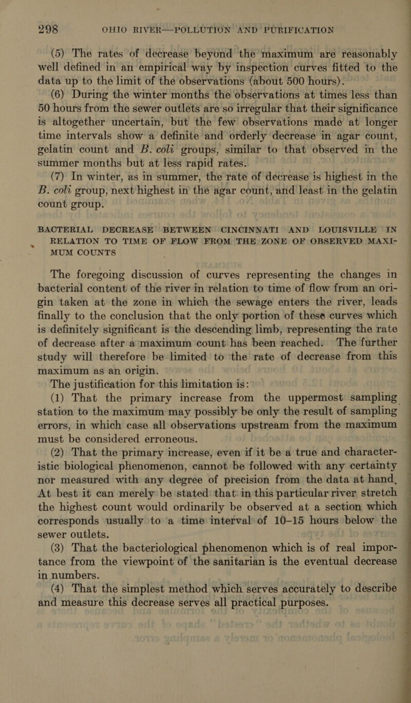 « (5) The rates of decrease beyond the maximum are reasonably well defined in an empirical way by inspection curves fitted to the data up to the limit of the observations (about 500 hours). (6) During the winter months the observations at times less than 50 hours from the sewer outlets are so irregular that their significance is altogether uncertain, but the few observations made at longer time intervals show a definite and orderly decrease in agar count, gelatin count and B. cola groups, similar to that observed in the summer months but at less rapid rates. (7) In winter, as in summer, the rate of decrease is highest in the B. cola group, batt highest in the agar count, and least in the gelatin count group. : BACTERIAL DECREASE BETWEEN CINCINNATI AND LOUISVILLE IN RELATION TO TIME OF FLOW FROM THE ZONE OF OBSERVED MAXI- MUM COUNTS The foregoing discussion of curves representing the changes in bacterial content of the river in relation to time of flow from an ori- gin taken at the zone in which the sewage enters the river, leads finally to the conclusion that the only portion of these curves which is definitely significant is the descending limb, representing the rate of decrease after a maximum count has been reached. The further study will therefore be limited to the rate of decrease from this maximum as an origin. The justification for this limitation is: station to the maximum may possibly be only the result of sampling errors, in which case all observations upstream from the maximum must be considered erroneous. (2) That the primary increase, even if it be a true dnd ehilirdBter- istic biological phenomenon, cannot be followed with any certainty nor measured with any degree of precision from the data at hand, At best it can merely be stated that in this particular river stretch the highest count would ordinarily be observed at a section which corresponds usually to a time interval: of 10-15 hours ‘below the sewer outlets. (3) That the bacteriological phenomenon which is ‘of real impor- tance from the viewpoint of the sanitarian is the eventual decrease in numbers. (4) That the simplest method which serves accurately to describe and measure this decrease serves all practical purposes. Ee 