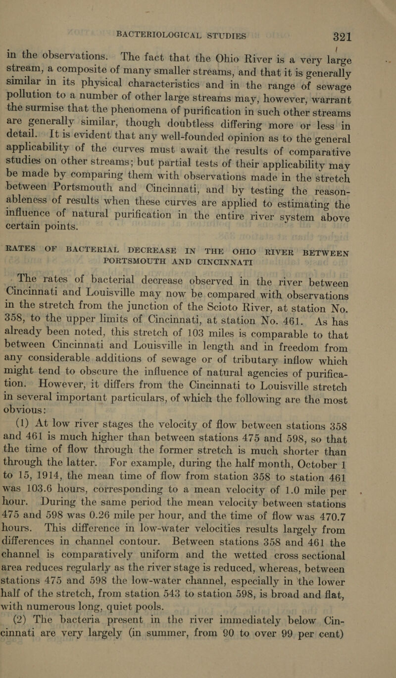 ( in the observations. The fact that the Ohio River is a very large stream, a composite of many smaller streams, and that it is generally similar in its physical characteristics and in the range of sewage pollution to a number of other large streams may, however, warrant the surmise that the phenomena of purification in such other streams are generally similar, though doubtless differing more or less in detail. It is evident that any well-founded opinion as to the general applicability of the curves must await the results of comparative studies on other streams; but partial tests of their applicability may be made by comparing them with observations made in the stretch between Portsmouth and Cincinnati, and by testing the reason- ableness of results when these curves are applied to estimating the influence of natural purification in the entire river system above certain points. RATES OF BACTERIAL DECREASE IN THE OHIO. RIVER BETWEEN PORTSMOUTH AND CINCINNATI The rates of bacterial decrease observed in the river between Cincinnati and Louisville may now be compared with observations in the stretch from the junction of the Scioto River, at station No. 358, to the upper limits of Cincinnati, at station No. 461. As has already been noted, this stretch of 103 miles is comparable to that between Cincinnati and Louisville in length and in freedom from any considerable additions of sewage or of tributary inflow which might. tend to obscure the influence of natural agencies of purifica- tion. However, it differs from the Cincinnati to Louisville stretch in several important particulars, of which the following are the most obvious: (1) At low river stages the velocity of flow between stations 358 and 461 is much higher than between stations 475 and 598, so that the time of flow through the former stretch is much shorter than through the latter. For example, during the half month, October 1 to 15, 1914, the mean time of flow from station 358 to station 461 was 103.6 hours, corresponding to a mean velocity of 1.0 mile per hour. During the same period the mean velocity between stations 475 and 598 was 0.26 mile per hour, and the time of flow was 470.7 hours. This difference in low-water velocities results largely from differences in channel contour. Between stations 358 and 461 the channel is comparatively uniform and the wetted cross sectional area reduces regularly as the river stage is reduced, whereas, between stations 475 and 598 the low-water channel, especially in ‘the lower half of the stretch, from station 543 to station 598, is broad and flat, with numerous long, quiet pools. (2) The bacteria present in the river immediately below Cin- cinnati are very largely (in summer, from 90 to over 99 per cent)