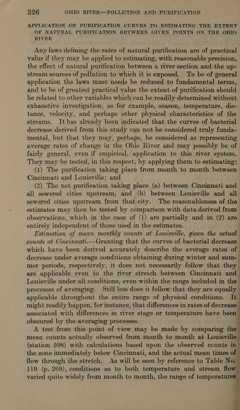 APPLICATION OF PURIFICATION CURVES TO ESTIMATING THE EXTENT OF NATURAL PURIFICATION BETWEEN GIVEN POINTS ON THE OHIO RIVER Any laws defining the rates of natural purification are of practical value if they may be applied to estimating, with reasonable precision, the effect of natural purification between a river section and the up- stream sources of pollution to which it is exposed. To be of general application the laws must needs be reduced to fundamental terms, and to be of greatest practical value the extent of purification should be related to other variables which can be readily determined without exhaustive investigation, as for example, season, temperature, dis- tance, velocity, and perhaps other physical characteristics of the streams. It has already been indicated that the curves of bacterial decrease derived from this study can not be considered truly funda- mental, but that they may, perhaps, be considered as representing average rates of change in the Ohio River and may possibly be of fairly general, even if empirical, application to this river system. They may be tested, in this respect, by applying them to estimating: (1) The purification taking place from month to month between Cincinnati and Louisville; and (2) The net purification taking place (a) between Cincinnati and all sewered cities upstream, and (b) between Louisville and all sewered cities upstream from that city. The reasonableness of the estimates may then be tested by comparison with data derived from observations, which in the case of (1) are partially and in (2) are entirely independent of those used in the estimates. Estimation of mean monthly counts at Louisville, gwen the actual counts at Cincinnati.—Granting that the curves of bacterial decrease which have been derived accurately describe the average rates of — decrease under average conditions obtaining during winter and sum-— mer periods, respectively, it does not necessarily follow that they | are applicable even to the river stretch between Cincinnati and Louisville under all conditions, even within the range included in the - processes of averaging. Still less does it follow that they are equally applicable throughout the entire range of physical conditions. It_ might readily happen, for instance, that differences in rates of decrease associated with differences in river stage or temperature have been obscured by the averaging processes. A test from this point of view may be made by comparing the mean counts actually observed from month to month at Louisville (station 598) with calculations based upon the observed counts ing the zone immediately below Cincinnati, and the actual mean times of ; flow through the stretch. As will be seen by reference to Table No. 5 110 (p. 269), conditions as to both temperature and stream flow varied quite widely from month to month, the range of temperatures 