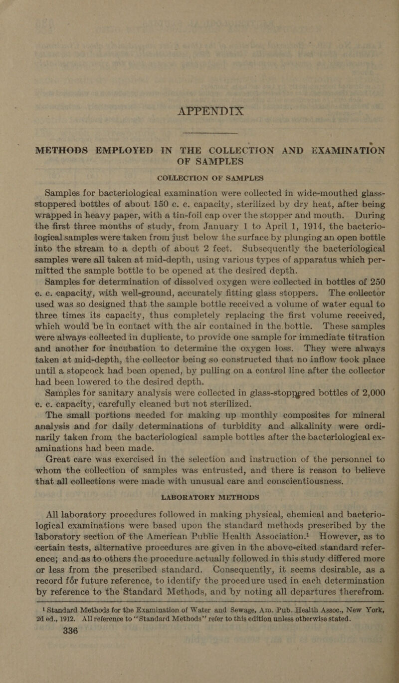 APPENDIX METHODS EMPLOYED IN THE COLLECTION AND EXAMINATION OF SAMPLES COLLECTION OF SAMPLES Samples for bacteriological examination were collected in wide-mouthed glass- stoppered bottles of about 150 ¢c. c. capacity, sterilized by dry heat, after being wrapped in heavy paper, with a tin-foil cap over the stopper and mouth. During the first three months of study, from January 1 to April 1, 1914, the bacterio- logical samples were taken from just below the surface by plunging an open bottle into the stream to a depth of about 2 feet. Subsequently the bacteriological samples were all taken at mid-depth, using various types of apparatus which per- mitted the sample bottle to be opened at the desired depth. Samples for determination of dissolved oxygen were collected in bottles of 250 c. c. capacity, with well-ground, accurately fitting glass stoppers. The collector used was so designed that the sample bottle received a volume of water equal to three times its capacity, thus completely replacing the first volume received, which would be in contact with the air contained in the. bottle. These samples were always collected in duplicate, to provide one sample for immediate titration and another for incubation to determine the oxygen loss. They were always taken at mid-depth, the collector being so constructed that no inflow took place until a stopcock had been opened, by pulling on a control line after the collector had been lowered to the desired depth. Samples for sanitary analysis were collected in glass-stoppgred bottles of 2,000 c. c. capacity, carefully cleaned but not sterilized. The small portions needed for making up monthly composites for mineral analysis and for daily determinations of turbidity and alkalinity were ordi- narily taken from the bacteriological sample bottles after the bacteriological ex- aminations had been made. ‘ Great care was exercised in the selection and instruction of the personnel to whom the collection of samples was entrusted, and there is reason to believe that all collections were made with unusual care and conscientiousness. LABORATORY METHODS All laboratory procedures followed in making physical, chemical and bacterio- logical examinations were based upon the standard methods prescribed by the laboratory section of the American Public Health Association.1 However, as to certain tests, alternative procedures are given in the above-cited standard refer- ence; and as to others the procedure actually followed in this study differed more or less from the prescribed standard. Consequently, it seems desirable, as a record fér future reference, to identify the procedure used in each determination by reference to the Standard Methods, and by noting all departures therefrom. 1 Standard Methods for the Examination of Water and Sewage, Am. Pub. Health Assoc., New York, 2d ed., 1912. Allreference to ‘Standard Methods”’ refer to this edition unless otherwise stated. 