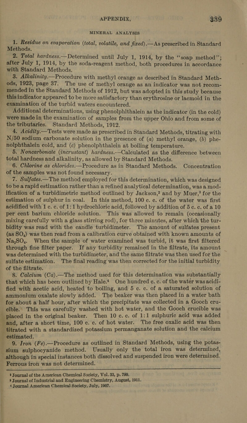 a ee MINERAL ANALYSIS 1. Residue on evaporation (total, volatile, and fixed) —As prescribed in Standard Methods. 2. Total hardness—Determined until July 1, 1914, by the ‘‘soap method”’; after July 1, 1914, by the soda-reagent Fretted. both procedures in Ws Nd: with Bisndard Methods. 3. Alkalinity—Procedure with methyl orange as described in Standard Meth- ods, 1923, page 37. The use of methyl orange as an indicator was not recom- mended in the Standard Methods of 1912, but was adopted in this study because this indicator appeared to be more batistnctory than erythrosine or lacmoid in the examination of the turbid waters encountered. Additional determinations, using phenolphithalein as the indicator (in the cold) were made in the examination of samples from the upper Ohio and from some of the tributaries. Standard Methods, 1912. 4. Acidity.—Tests were made as prescribed in Standard Methods, titrating with N/50 sodium carbonate solution in the presence of (a) methyl orange, (b) phe- nolphthalein cold, and (c) phenolphthalein at boiling temperature. 5. Noncarbonate (incrustant) hardness.—Calculated as the difference between 6. Chlorine as chlorides.—Procedure as in Standard Methods. Concentration of the samples was not found necessary. | 7. Sulfates—The method employed for this determination, which was designed ification of a turbidimetric method outlined by Jackson,? and by Muer,? for the estimation of sulphur in coal. In this method, 100 c. c. of the water was first acidified with 1 c. c. of 1:1 hydrochloric acid, followed by addition of 5c. c. of a 10 per cent barium chloride solution. This was allowed to remain (occasionally mixing carefully with a glass stirring rod), for three minutes, after which the tur- bidity was read with the candle turbidimeter. The amount of sulfates present (as SO,) was then read from a calibration curve obtained with known amounts of Na,SO,. When the sample of water examined was turbid, it was first filtered through fine filter paper. If any turbidity remained in the filtrate, its amount _ was determined with the turbidimeter, and the same filtrate was then used for the sulfate estimation. The final reading was then corrected for the initial turbidity of the filtrate. 8. Calcium (Ca).—The method used for this determination was substantially that which has been outlined by Hale. One hundred ¢. c. of the water was acidi- fied with acetic acid, heated to boiling, and 5 c. c. of a saturated solution of ammonium oxalate slowly added. The beaker was then placed in a water bath for about a half hour, after which the precipitate was collected in a Gooch cru- cible.. This was carefully washed with hot water, and the Gooch crucible was _ placed in the original beaker. Then 10 c. c. of 1:1 sulphuric acid was added titrated with a standardized potassium permanganate solution and the calcium 9. Iron (Fe).—Procedure as outlined in Standard Methods, using the potas- although in special instances both dissolved and suspended iron were determined. Ferrous iron was not determined. ec ————————e 2 Journal of the American Chemical Society, Vol. 33, p. 799. 3 Journal of Industrial and Engineering Chemistry, August, 1911. 4 Journal American Chemical Society, July, 1907.