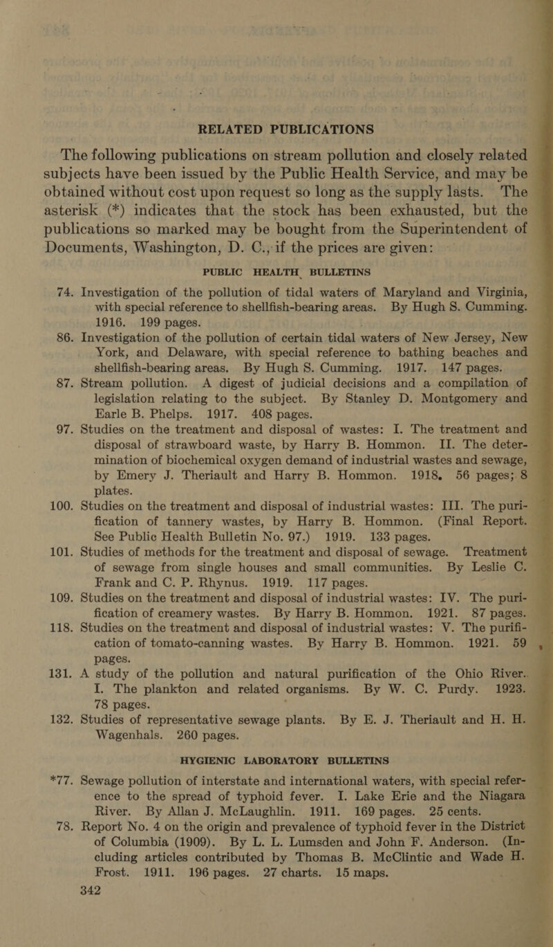 RELATED PUBLICATIONS PUBLIC HEALTH BULLETINS Investigation of the pollution of tidal waters of Maryland and Virginia, with special reference to shellfish-bearing areas. By Hugh S. Cumming. 1916. 199 pages. Investigation of the pollution of certain tidal shy a of New Jersey, New York, and Delaware, with special reference to bathing beaches and shellfish-bearing areas. By Hugh 8. Cumming. 1917. 147 pages. Stream pollution. A digest of judicial decisions and a compilation of Earle B. Phelps. 1917. 408 pages. mination of biochemical oxygen demand of industrial wastes and sewage, plates. Studies on the treatment and disposal of industrial wastes: III. The puri- fication of tannery wastes, by Harry B. Hommon. (Final Report. See Public Health Bulletin No. 97.) 1919. 133 pages. Studies of methods for the treatment and disposal of sewage. ‘Treatment of sewage from single houses and small communities. By Leslie C. Studies on the treatment and disposal of industrial wastes: IV. The puri- Studies on the treatment and disposal of industrial wastes: V. The purifi- cation of tomato-canning wastes. By Harry B. Hommon. 1921. 59 pages. I. The plankton and related organisms. By W. C. Purdy. 1923. 78 pages. Studies of representative sewage plants. By E. J. Theriault and H. H. Wagenhals. 260 pages. HYGIENIC LABORATORY BULLETINS Sewage pollution of interstate and international waters, with special refer- ence to the spread of typhoid fever. I. Lake Erie and the Niagara River. By Allan J. McLaughlin. 1911. 169 pages. 25 cents. Report No. 4 on the origin and prevalence of typhoid fever in the District of Columbia (1909). By L. L. Lumsden and John F. Anderson. ee cluding articles contributed by Thomas B. McClintic and Wade H. Frost. 1911. 196 pages. 27 charts. 15 maps. : 342 