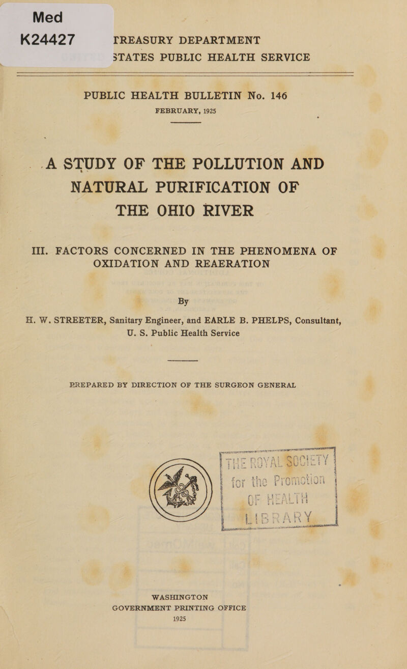 Med K24427 TREASURY DEPARTMENT STATES PUBLIC HEALTH SERVICE PUBLIC HEALTH BULLETIN No. 146 FEBRUARY, 1925  _.A STUDY OF THE POLLUTION AND NATURAL PURIFICATION OF THE OHIO RIVER III. FACTORS CONCERNED IN THE PHENOMENA OF OXIDATION AND REAERATION By H. W. STREETER, Sanitary Engineer, and EARLE B. PHELPS, Consultant, U.S. Public Health Service PREPARED BY DIRECTION OF THE SURGEON GENERAL 