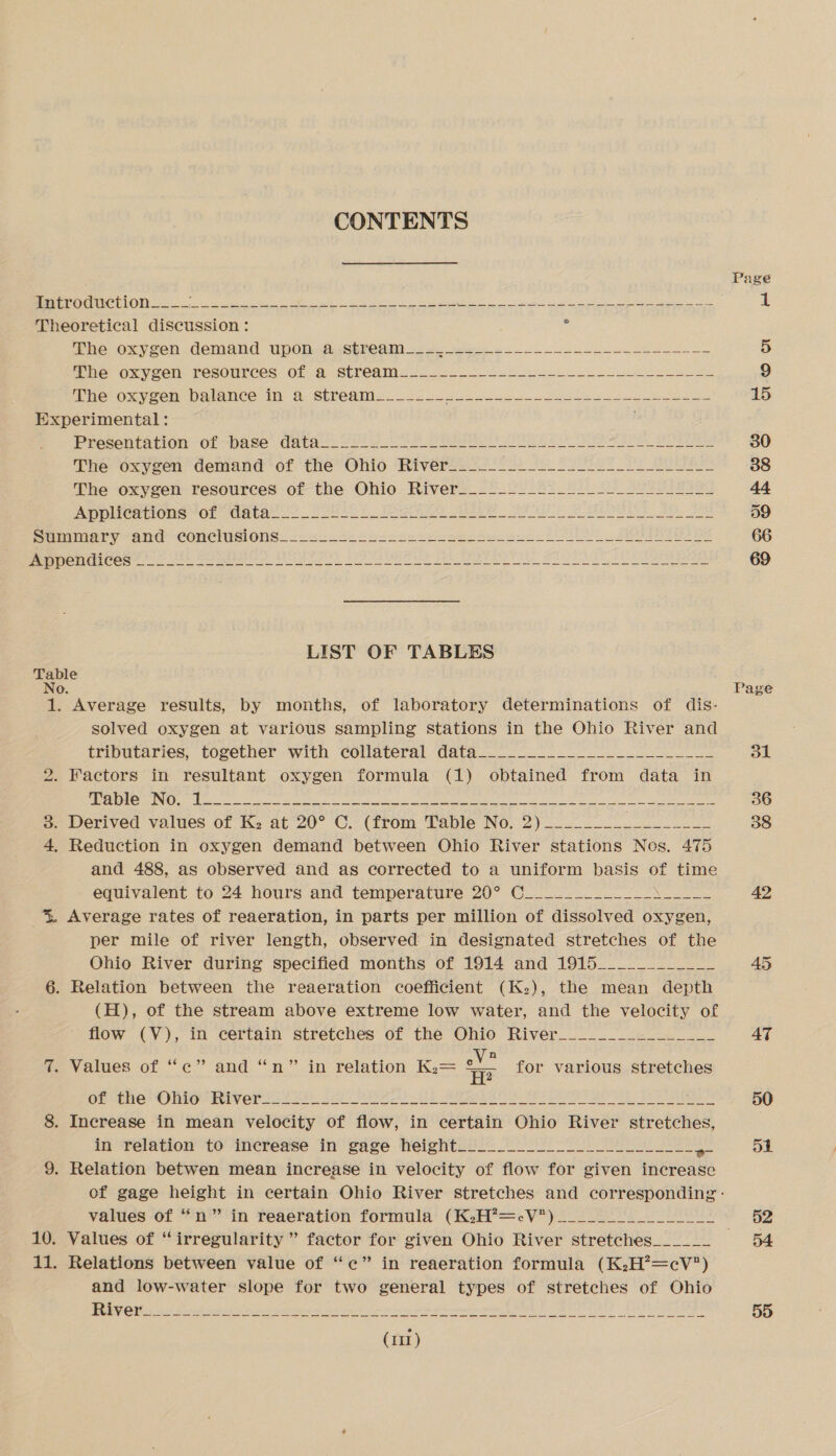 CONTENTS Page Peer LONE eS ne he eet pee RMON EIN RTE i AS ou BS 1 Theoretical discussion : 7 Hie Oxycen.demand Up0rnAGSPCR 2. es ne se 5 mie oxveen resources: Of 2 Streams a2 42 6) oS ke ae 9 a Phe-oxyeen vorance in: &amp; SPre@aMi: 2553.0 ee 15 Experimental: Presarration OL “base davien Yule 2 ee ee ee ha ea he ee a eee 30 Treroxycen demand of tHe Onio Riverge 2-24 tL Toe Sea 38 The oxygen: resources of the Ohio: Rivers_22 22.22 S20 Ss Se eae 4 PIC rtIOMs VOR WaUot Sot hE O Re Aa ee MU ee 59 prune yar “CONCiIN ONS. &lt;r at. oessseehtae esos od Le? See 66 0 2 ein alee ee dt Mi BU fe A aan AR nA)? ef DA SO eRe hla fi Ss 69 LIST OF TABLES Table No. Page 1. Average results, by months, of laboratory determinations of dis- solved oxygen at various sampling stations in the Ohio River and tributaries, together with collateral data________________________ 31 2. Factors in resultant oxygen formula (1) obtained from data in PI PEM es og ee ees ara eee ee ge Dae eee eS 36 j= Derived values of K, at 20° C. (from Table No. 2). 38 4, Reduction in oxygen demand between Ohio River stations Nos, 475 and 488, as observed and as corrected to a uniform basis of time equivalent to 24 hours and temperature 20° C_____________\____ 42 % Average rates of reaeration, in parts per million of dissolved oxygen per mile of river length, observed in designated stretches of the Ohio River during specified months of 1914 and 1915____________ 45 6. Relation between the reaeration coefficient (K:), the mean depth (H), of the stream above extreme low water, and the velocity of  flow (V), in certain stretches of the Ohio River________________ AT 7. Values of ‘‘c” and “n” in relation K.= aE for various stretches Ot ene ORIG Fiver 22202) 230 2) IE ORE RO eer ee BE Eres AO 8. Increase in mean velocity of flow, in certain Ohio River stretches, in relation to increase in gage height__________ ee 5i 9. Relation betwen mean increase in velocity of flow for given increase of gage height in certain Ohio River stretches and corresponding : values of “n” in reaeration formula (K2:H?=cV)______-__ 52 10. Values of “irregularity ” factor for given Ohio River stretches______ “54 11. Relations between value of “c” in reaeration formula (K.H’=cV) and low-water slope for two general types of stretches of Ohio CE Pieris Weare wine ety i ener Ah leat Aad eh sanee 55