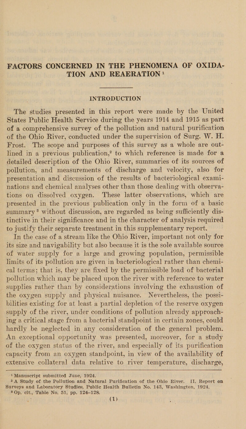 FACTORS CONCERNED IN THE PHENOMENA OF OXIDA- TION AND REAERATION? INTRODUCTION The studies presented in this report were made by the United States Public Health Service during the years 1914 and 1915 as part of a comprehensive survey of the pollution and natural purification of the Ohio River, conducted under the supervision of Surg. W. H. Frost. The scope and purposes of this survey as a whole are out- lined in a previous publication,’ to which reference is made for a detailed description of the Ohio River, summaries of its sources of - pollution, and measurements of discharge and velocity, also for presentation and discussion of the results of bacteriological exami- nations and chemical analyses other than those dealing with observa- tions on dissolved oxygen. These latter observations, which are presented in the previous publication only in the form of a basic summary * without discussion, are regarded as being sufficiently dis- tinctive in their significance and in the character of analysis required to justify their separate treatment in this supplementary report. In the case of a stream like the Ohio River, important not only for its size and navigability but also because it is the sole available source of water supply for a large and growing population, permissible limits of its pollution are given in bacteriological rather than chemi- eal terms; that is, they are fixed by the permissible load of bacterial pollution which may be placed upon the river with reference to water supplies rather than by considerations involving the exhaustion of the oxygen supply and physical nuisance. Nevertheless, the possi- bilities existing for at least a partial depletion of the reserve oxygen supply of the river, under conditions of pollution already approach- ing a critical stage from a bacterial standpoint in certain zones, could hardly be neglected in any consideration of the general problem. An exceptional opportunity was presented, moreover, for a study of the oxygen status of the river, and especially of its purification capacity from an oxygen standpoint, in view of the availability of extensive collateral data relative to river temperature, discharge, 1 Manuscript submitted June, 1924. 2A Study of the Pollution and Natural Purification of the Ohio River. II. Report on Surveys and Laboratory Studies, Public Health Bulletin No. 143, Washington, 1924. 3 Op. cit., Table No. 51, pp. 124-128.