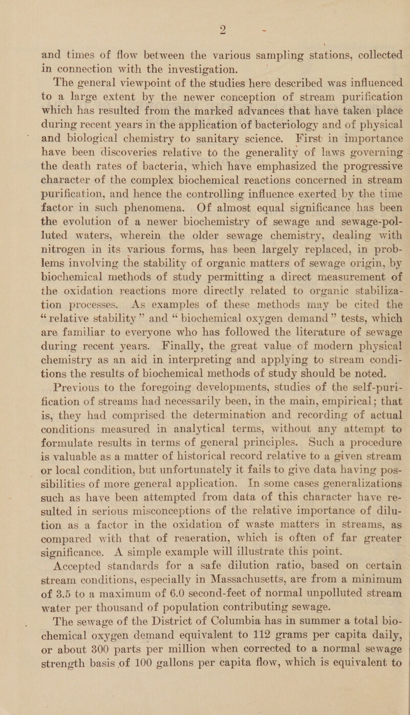 and times of flow between the various sampling stations, collected in connection with the investigation. The general viewpoint of the studies here described was influenced to a large extent by the newer conception of stream purification which has resulted from the marked advances that have taken place during recent years in the application of bacteriology and of physical and biological chemistry to sanitary science. First: in importance have been discoveries relative to the generality of laws governing the death rates of bacteria, which have emphasized the progressive character of the complex biochemical reactions concerned in stream purification, and hence the controlling influence exerted by the time factor in such phenomena. Of almost equal significance has been the evolution of a newer biochemistry of sewage and sewage-pol- luted waters, wherein the older sewage chemistry, dealing with nitrogen in its various forms, has been largely replaced, in prob- lems involving the stability of organic matters of sewage origin, by biochemical methods of study permitting a direct measurement of the oxidation reactions more directly related to organic stabiliza- tion processes. As examples of these methods may be cited the “relative stability ” and “ biochemical oxygen demand ” tests, which are familiar to everyone who has followed the literature of sewage during recent years. Finally, the great value of modern physical chemistry as an aid in interpreting and applying to stream condi- tions the results of biochemical methods of study should be noted. Previous to the foregoing developments, studies of the self-puri- fication of streams had necessarily been, in the main, empirical; that is, they had comprised. the determination and recording of actual conditions measured in analytical terms, without any attempt to formulate results in terms of general principles. Such a procedure is valuable as a matter of historical record relative to a given stream _ or local condition, but unfortunately it fails to give data having pos- sibilities of more general application. In some cases generalizations such as have been attempted from data of this character have re- sulted in serious misconceptions of the relative importance of dilu- tion as a factor in the oxidation of waste matters in streams, as compared with that of reaeration, which is often of far greater significance. A simple example will illustrate this point. Accepted standards for a safe dilution ratio, based on certain stream conditions, especially in Massachusetts, are from a minimum of 3.5 to a maximum of 6.0 second-feet of normal unpolluted stream water per thousand of population contributing sewage. chemical oxygen demand equivalent to 112 grams per capita daily, or about 300 parts per million when corrected to a normal sewage strength basis of 100 gallons per capita flow, which is equivalent to