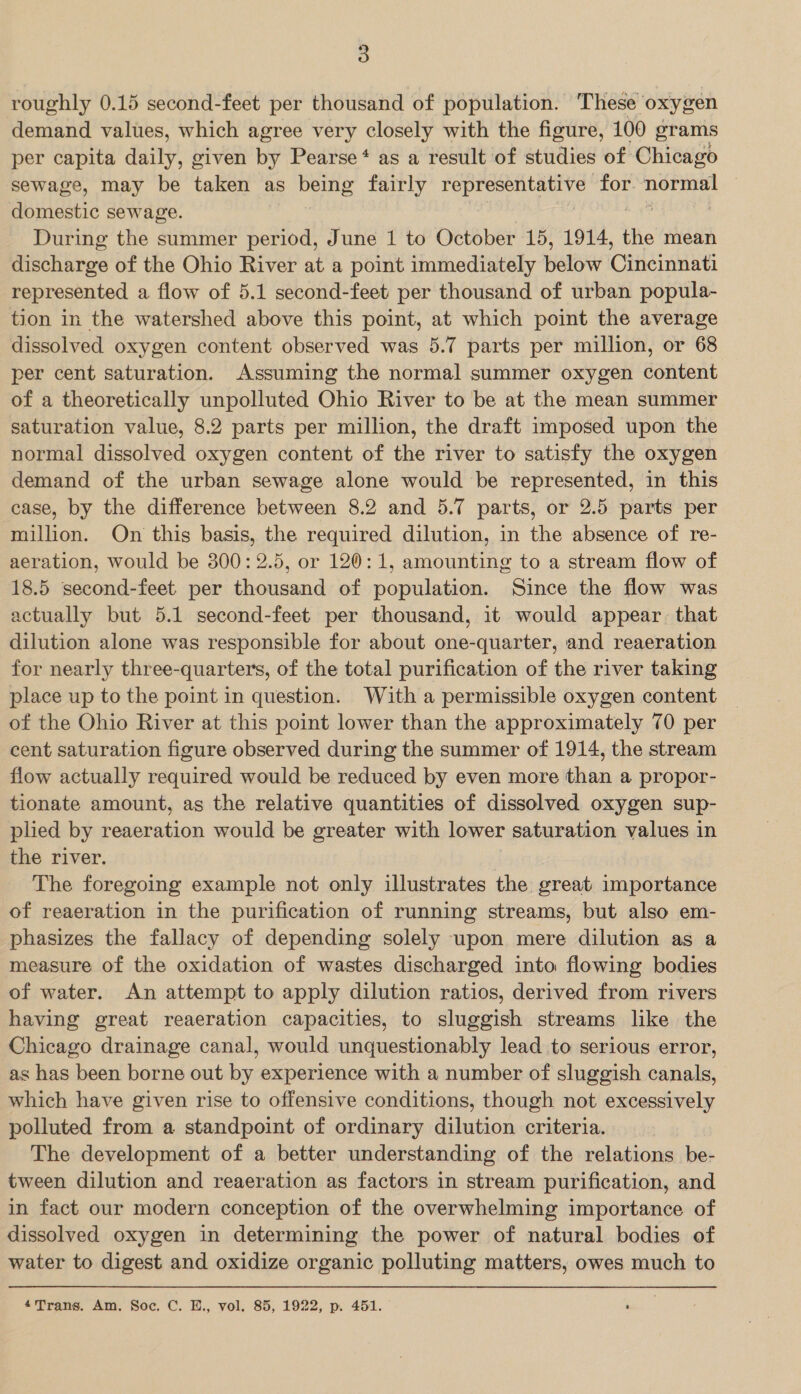 roughly 0.15 second-feet per thousand of population. These’ oxygen demand values, which agree very closely with the figure, 100 grams per capita daily, given by Pearse‘ as a result of studies of Chicago sewage, may be taken as being fairly Hol gas BML for noe domestic sewage. During the summer period, June 1 to October 15, 1914, the mean discharge of the Ohio River at a point immediately bate Cideilati represented a flow of 5.1 second-feet per thousand of urban popula- tion in the watershed above this point, at which point the average dissolved oxygen content observed was 5.7 parts per million, or 68 per cent saturation. Assuming the normal summer oxygen content of a theoretically unpolluted Ohio River to be at the mean summer saturation value, 8.2 parts per million, the draft imposed upon the normal dissolved oxygen content of the river to satisfy the oxygen demand of the urban sewage alone would be represented, in this case, by the difference between 8.2 and 5.7 parts, or 2.5 parts per million. On this basis, the required dilution, in the absence of re- aeration, would be 300: 2.5, or 120: 1, amounting to a stream flow of 18.5 second-feet per thousand of population. Since the flow was actually but 5.1 second-feet per thousand, it would appear. that dilution alone was responsible for about one-quarter, and reaeration for nearly three-quarters, of the total purification of the river taking place up to the point in question. With a permissible oxygen content of the Ohio River at this point lower than the approximately 70 per cent saturation figure observed during the summer of 1914, the stream flow actually required would be reduced by even more than a propor- tionate amount, as the relative quantities of dissolved oxygen sup- plied by reaeration would be greater with lower saturation values in the river. | The foregoing example not only illustrates the great importance of reaeration in the purification of running streams, but also em- phasizes the fallacy of depending solely upon mere dilution as a measure of the oxidation of wastes discharged into flowing bodies of water. An attempt to apply dilution ratios, derived from rivers having great reaeration capacities, to sluggish streams like the Chicago drainage canal, would unquestionably lead to serious error, as has been borne out by experience with a number of sluggish canals, which have given rise to offensive conditions, though not excessively polluted from a standpoint of ordinary dilution criteria. The development of a better understanding of the relations be- tween dilution and reaeration as factors in stream purification, and in fact our modern conception of the overwhelming importance of dissolved oxygen in determining the power of natural bodies of water to digest and oxidize organic polluting matters, owes much to 4Trans. Am. Soc. C. E., vol. 85, 1922, p. 451.