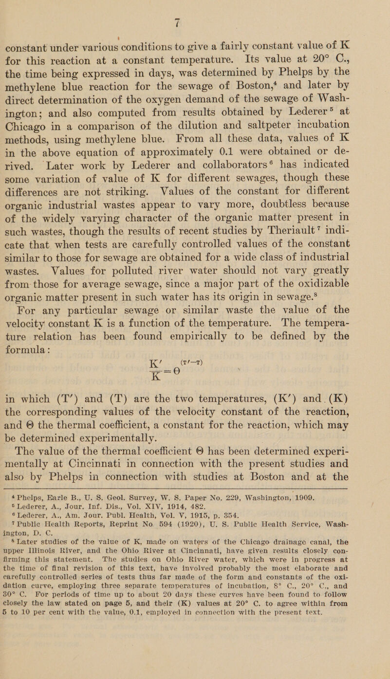 losmnd ( constant under various conditions to give a fairly constant value of K for this reaction at a constant temperature. Its value at 20° C., the time being expressed in days, was determined by Phelps by the methylene blue reaction for the sewage of Boston,* and later by direct determination of the oxygen demand of the sewage of Wash- ington; and also computed from results obtained by Lederer’ at Chicago in a comparison of the dilution and saltpeter incubation methods, using methylene blue. From all these data, values of K in the above equation of approximately 0.1 were obtained or de- rived. Later work by Lederer and collaborators® has indicated some variation of value of K for different sewages, though these differences are not striking. Values of the constant for different organic industrial wastes appear to vary more, doubtless because of the widely varying character of the organic matter present in such wastes, though the results of recent studies by Theriault’ indi- cate that when tests are carefully controlled values of the constant similar to those for sewage are obtained for a wide class of industrial wastes. Values for polluted river water should not vary greatly from those for average sewage, since a major part of the oxidizable organic matter present in such water has its origin in sewage.® For any particular sewage or similar waste the value of the velocity constant K is a function of the temperature. The tempera- ture relation has been found empirically to be defined by the formula: ee) an in which (T’) and (T) are the two temperatures, (K’) and. (K) the corresponding values of the velocity constant of the reaction, and © the thermal coefficient, a constant for the reaction, which may be determined experimentally. — 7 The value of the thermal coefficient © has been determined experi- mentally at Cincinnati in connection with the present studies and also by Phelps in connection with studies at Boston and at the 4 Phelps, Earle B., U. 8. Geol. Survey, W. S. Paper No. 229, Washington, 1909. 6 Lederer, A., Jour. Inf, Dis., Vol. XIV, 1914, 482. ® Lederer, A., Am. Jour. Publ. Health, Vol. V, 1915, p. 354. 7 Public Health Reports, Reprint No. 594 (1920), U. S. Public Health Service, Wash- meton, D.-C, § Later studies of the value of K, made on waters of the Chicago drainage canal, the upper Illinois River, and the Ohio River at Cincinnati, have given results closely con- firming this statement. The studies on Ohio River water, which were in progress at the time of final revision of this text, have involved probably the most elaborate and earefully controlled series of tests thus far made of the form and constants of the oxi- dation curve, employing three separate temperatures of incubation, 8° C., 20° C., and 30° C. For periods of time up to about 20 days these curves have been found to follow closely the law stated on page 5, and their (K) values at 20° C. to agree within from 5 to 10 per cent with the value, 0.1, employed in connection with the present text.