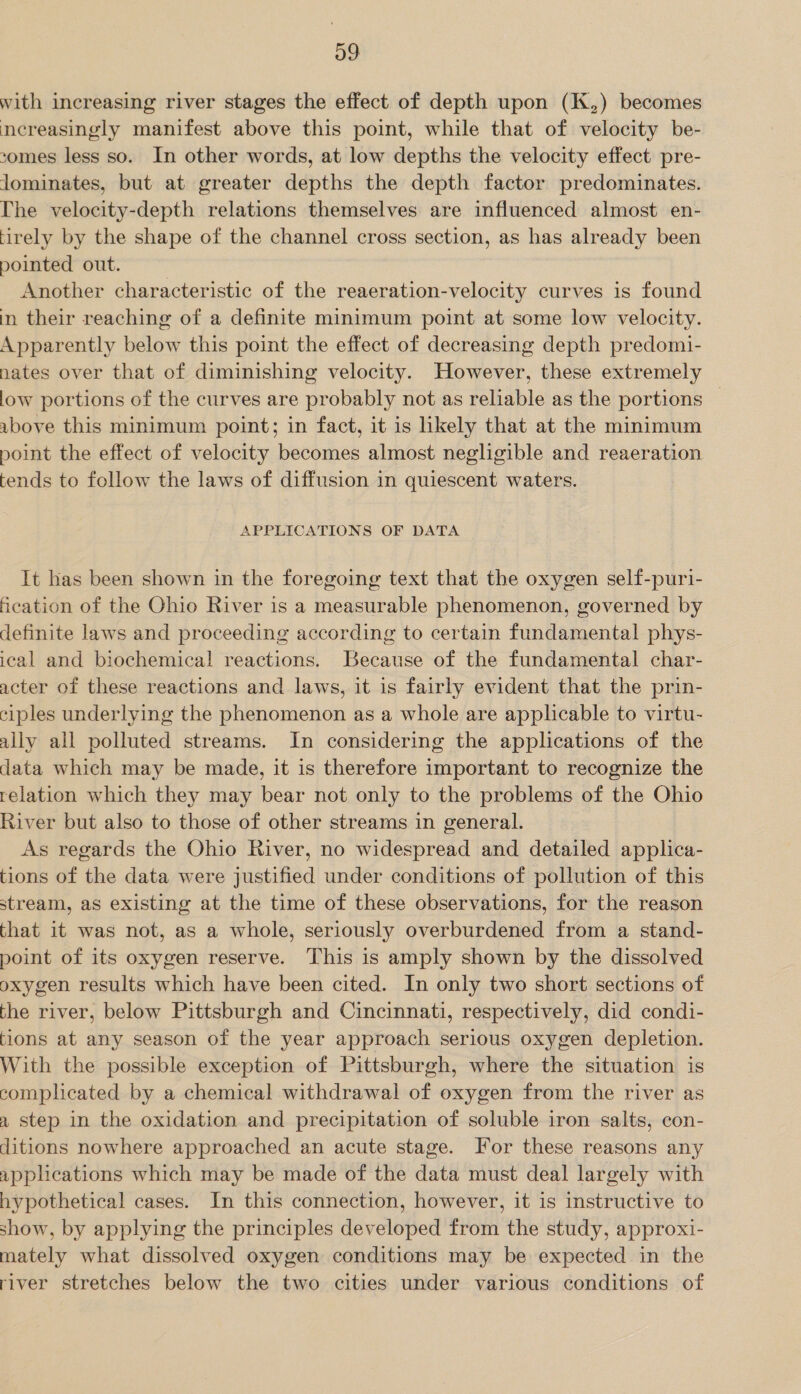 with increasing river stages the effect of depth upon (K,) becomes nereasingly manifest above this point, while that of velocity be- comes less so. In other words, at low depths the velocity effect pre- lominates, but at greater depths the depth factor predominates. The velocity-depth relations themselves are influenced almost en- tirely by the shape of the channel cross section, as has already been pointed out. Another characteristic of the reaeration-velocity curves is found in their reaching of a definite minimum point at some low velocity. Apparently below this point the effect of decreasing depth predomi- nates over that of diminishing velocity. However, these extremely low portions of the curves are probably not as reliable as the portions — ubove this minimum point; in fact, it is likely that at the minimum point the effect of velocity becomes almost negligible and reaeration tends to follow the laws of diffusion in quiescent waters. APPLICATIONS OF DATA It has been shown in the foregoing text that the oxygen self-puri- Heation of the Ohio River is a measurable phenomenon, governed by definite laws and proceeding according to certain fundamental phys- ical and biochemical reactions. Because of the fundamental char- acter of these reactions and laws, it is fairly evident that the prin- ciples underlying the phenomenon as a whole are applicable to virtu- ally all polluted streams. In considering the applications of the data which may be made, it is therefore important to recognize the relation which they may bear not only to the problems of the Ohio River but also to those of other streams in general. As regards the Ohio River, no widespread and detailed applica- tions of the data were justified under conditions of pollution of this stream, as existing at the time of these observations, for the reason that it was not, as a whole, seriously overburdened from a stand- point of its oxygen reserve. This is amply shown by the dissolved oxygen results which have been cited. In only two short sections of the river, below Pittsburgh and Cincinnati, respectively, did condi- tions at any season of the year approach serious oxygen depletion. With the possible exception of Pittsburgh, where the situation is complicated by a chemical withdrawal of oxygen from the river as 2 step in the oxidation and precipitation of soluble iron salts, con- ditions nowhere approached an acute stage. For these reasons any applications which may be made of the data must deal largely with hypothetical cases. In this connection, however, it is instructive to show, by applying the principles developed from the study, approxi- mately what dissolved oxygen conditions may be expected in the river stretches below the two cities under various conditions of