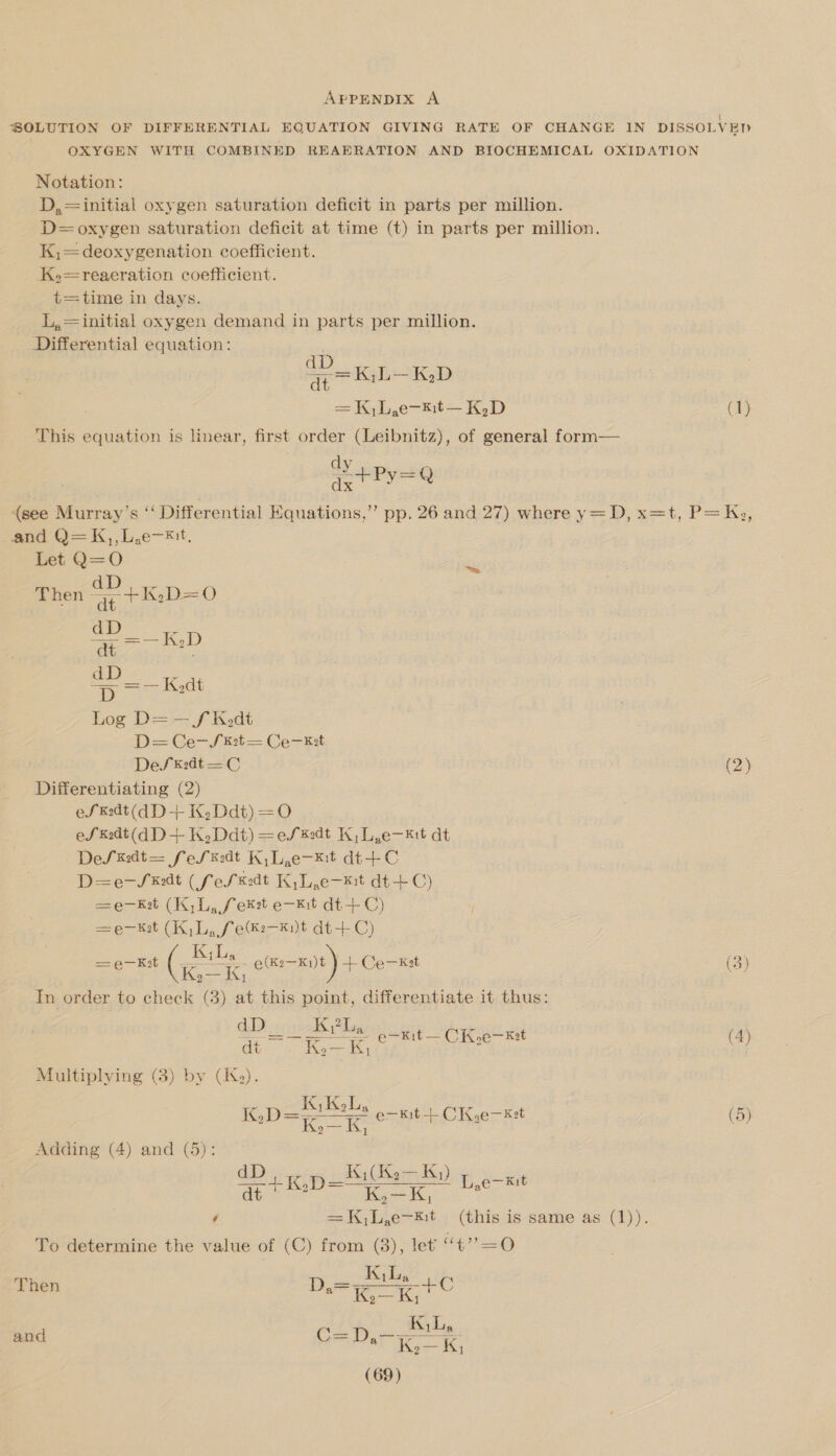 APPENDIX A | SOLUTION OF DIFFERENTIAL EQUATION GIVING RATE OF CHANGE IN DISSOLVED OXYGEN WITH COMBINED REAERATION AND BIOCHEMICAL OXIDATION Notation: D,=initial oxygen saturation deficit in parts per million. D= oxygen saturation deficit at time (t) in parts per million. K,=deoxygenation coefficient. =reaeration coefficient. t= time in days. L,= initial oxygen demand in parts per million. Differential equation: . a LK D | = K,L,e-mt— K,D (1) This equation is linear, first order (Leibnitz), of general form— dy = | ¢ Aah Py=Q (see Murray’s “‘ Differential Equations,” and Q=K,,L,e—*t. Let iB . Ther = 4+K:D= O oe pp. 26 and 27) where y=D, x=t, P= Ky, dt | Log D= — f Kedt D= Ce—Sk2t = Ce—Est DeSsk:dt = C (2) Differentiating (2) eS kK:dt(d D-+ K,Ddt) = eS k2dt (qd D+ K,Ddt) = 8 ins 1a e—kit dt DeSsk:dt= fe/k:dt K,L,e-*¥:t dt+ C D=e—S xt (fe/k:dt K,L,e-*t dt+C) =e-Ket (K,L, fex2t e—kit dt+C) =e—Ket (K,L, fee-knt dt+C) —e—Kot ete emt) + Coral   (3) In order to check (3) at this point, differentiate it thus: dD KY La ze eS ee e—kEit — CK.oe— Kat do Rie Gk, oan kw dears Multiplying (3) by (IKk,). Danae e-Kit + CK,e—x:t (5) Adding (4) and (5): dD Bihan AK) tee rie - KD =—_ mas: L,e-*% 4 ates ae (this is same as (1)). To determine the value of (C) from (3), let “47 =O * KL Then ae ie Ke and C= D.- itn a ee K,