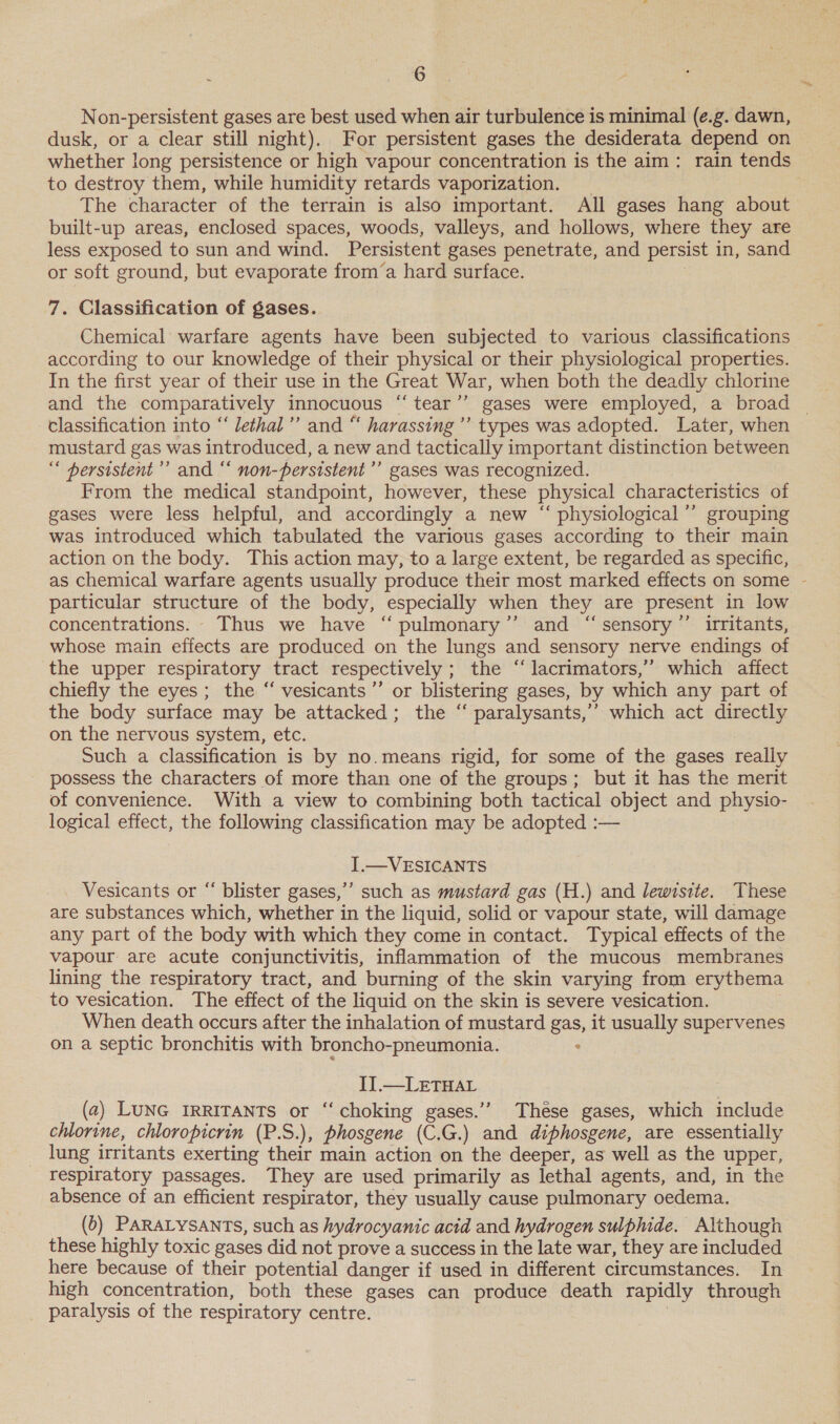 Non-persistent gases are best used when air turbulence is minimal (e.g. dawn, | dusk, or a clear still night). For persistent gases the desiderata depend on whether long persistence or high vapour concentration is the aim: rain tends to destroy them, while humidity retards vaporization. _ | The character of the terrain is also important. All gases hang about built-up areas, enclosed spaces, woods, valleys, and hollows, where they are less exposed to sun and wind. Persistent gases penetrate, and persist in, sand or soft ground, but evaporate from‘a hard surface. 7. Classification of gases. Chemical warfare agents have been subjected to various classifications according to our knowledge of their physical or their physiological properties. In the first year of their use in the Great War, when both the deadly chlorine classification into “‘ lethal’ and “ harassing ’’ types was adopted. Later, when mustard gas was introduced, a new and tactically important distinction between “ hersistent’’ and “ non-persistent’”’ gases was recognized. From the medical standpoint, however, these physical characteristics of gases were less helpful, and accordingly a new “‘ physiological ’’ grouping was introduced which tabulated the various gases according to their main action on the body. This action may, to a large extent, be regarded as specific, as chemical warfare agents usually produce their most marked effects on some - particular structure of the body, especially when they are present in low concentrations. Thus we have “ pulmonary’’ and “sensory ”’ irritants, whose main effects are produced on the lungs and sensory nerve endings of the upper respiratory tract respectively ; the “‘lacrimators,’’ which affect chiefly the eyes; the “ vesicants’”’ or blistering gases, by which any part of the body surface may be attacked; the “ paralysants,’’ which act directly on the nervous system, etc. Such a classification is by no.means rigid, for some of the gases really possess the characters of more than one of the groups; but it has the merit of convenience. With a view to combining both tactical object and physio- logical effect, the following classification may be adopted :— I.—VESICANTS Vesicants or “ blister gases,’’ such as mustard gas (H.) and lewisite. These are substances which, whether in the liquid, solid or vapour state, will damage any part of the body with which they come in contact. Typical effects of the vapour are acute conjunctivitis, inflammation of the mucous membranes lining the respiratory tract, and burning of the skin varying from erythema to vesication. The effect of the liquid on the skin is severe vesication. When death occurs after the inhalation of mustard gas, it usually supervenes on a septic bronchitis with broncho-pneumonia. : IJ.—LETHAL (2) LUNG IRRITANTS or ‘‘ choking gases.’’ These gases, which include chlorine, chloropicrin (P.S.), phosgene (C.G.) and diphosgene, are essentially lung irritants exerting their main action on the deeper, as well as the upper, respiratory passages. They are used primarily as lethal agents, and, in the absence of an efficient respirator, they usually cause pulmonary oedema. (6) PARALYSANTS, such as hydrocyanic acid and hydrogen sulphide. Although these highly toxic gases did not prove a success in the late war, they are included here because of their potential danger if used in different circumstances. In high concentration, both these gases can produce death rapidly through paralysis of the respiratory centre. ,