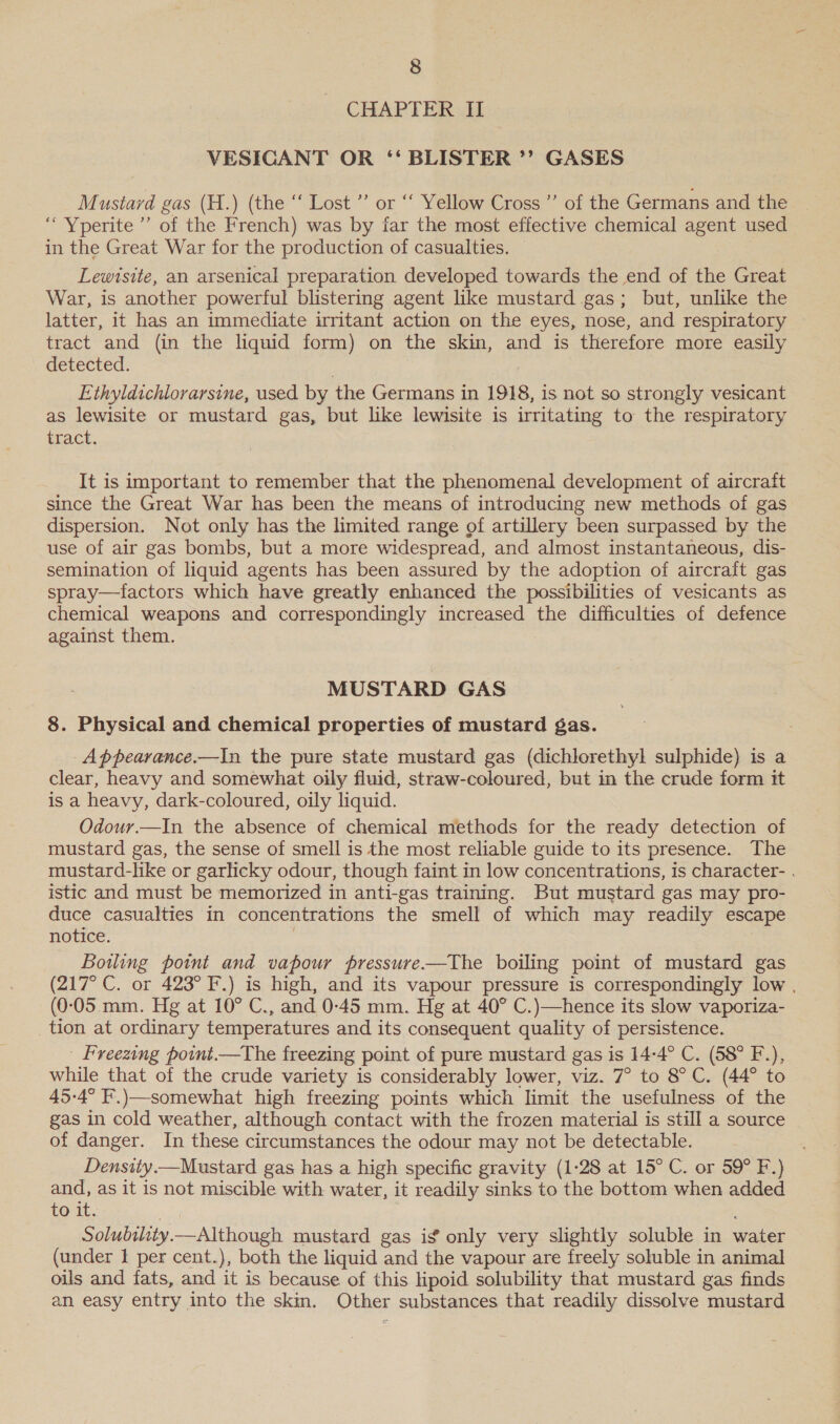 CHAPTER II VESICANT OR ‘‘ BLISTER ’’ GASES Mustard gas (H.) (the “ Lost ”’ or “‘ Yellow Cross ”’ of the Germans and the ‘““Yperite’’ of the French) was by far the most effective chemical agent used in the Great War for the production of casualties. Lewtsite, an arsenical preparation developed towards the end of the Great War, is another powerful blistering agent like mustard gas; but, unlike the latter, it has an immediate irritant action on the eyes, nose, and respiratory tract and (in the liquid form) on the skin, and is therefore more easily detected. Ethyldichlorarsine, used by the Germans in 1918, is not so strongly vesicant as lewisite or mustard gas, but like lewisite is irritating to the respiratory FLOGL. It is important to remember that the phenomenal development of aircraft since the Great War has been the means of introducing new methods of gas dispersion. Not only has the limited range of artillery been surpassed by the use of air gas bombs, but a more widespread, and almost instantaneous, dis- semination of liquid agents has been assured by the adoption of aircraft gas spray—tfactors which have greatly enhanced the possibilities of vesicants as chemical weapons and correspondingly increased the difficulties of defence against them. MUSTARD GAS 8. Physical and chemical properties of mustard gas. Appearance.—In the pure state mustard gas (dichlorethyl sulphide) is a clear, heavy and somewhat oily fluid, straw-coloured, but in the crude form it is a heavy, dark-coloured, oily liquid. Odour.—In the absence of chemical methods for the ready detection of mustard gas, the sense of smell is the most reliable guide to its presence. The mustard-like or garlicky odour, though faint in low concentrations, is character- . istic and must be memorized in anti-gas training. But mustard gas may pro- duce casualties in concentrations the smell of which may readily escape notice. Bowling point and vapour pressure——The boiling point of mustard gas (217° C. or 423° F.) is high, and its vapour pressure is correspondingly low , (0-05.mm. Hg at 10° C., and 0-45 mm. Hg at 40° C.)—hence its slow vaporiza- _tion at ordinary temperatures and its consequent quality of persistence. | Freezing point.—The freezing point of pure mustard gas is 14-4° C. (58° F.), while that of the crude variety is considerably lower, viz. 7° to 8° C. (44° to 45-4° F.)—somewhat high freezing points which limit the usefulness of the gas in cold weather, although contact with the frozen material is still a source of danger. In these circumstances the odour may not be detectable. Density.—Mustard gas has a high specific gravity (1-28 at 15° C. or 59° F.) and, as it is not miscible with water, it readily sinks to the bottom when added to it. Solubility. — Although mustard gas ig only very slightly soluble in water (under I per cent.), both the liquid and the vapour are freely soluble in animal oils and fats, and it is because of this lipoid solubility that mustard gas finds an easy entry into the skin. Other substances that readily dissolve mustard