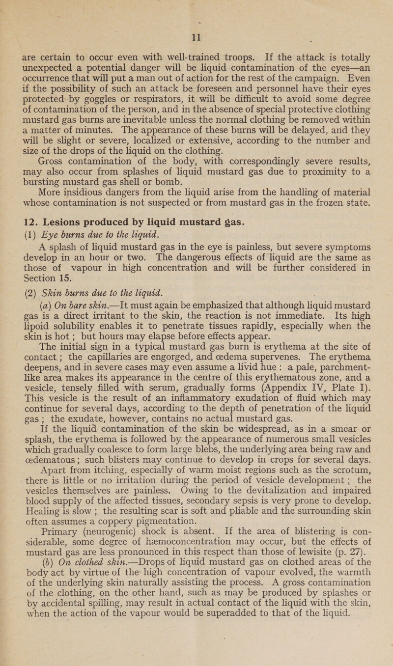 are certain to occur even with well-trained troops. If the attack is totally unexpected a potential danger will be liquid contamination of the eyes—an occurrence that will put a man out of action for the rest of the campaign. Even if the possibility of such an attack be foreseen and personnel have their eyes protected: by goggles or respirators, it will be difficult to avoid some degree of contamination of the person, and in the absence of special protective clothing mustard gas burns are inevitable unless the normal clothing be removed within a matter of minutes. The appearance of these burns will be delayed, arid they will be slight or severe, localized or extensive, according to the number and size of the drops of the liquid on the clothing. Gross contamination of the body, with correspondingly severe results, may also occur from splashes of liquid mustard gas due to proximity to a bursting mustard gas shell or bomb. More insidious dangers from the liquid arise from the handling of material whose contamination is not suspected or from mustard gas in the frozen state. 12. Lesions produced by liquid mustard gas. (1) Eye burns due to the liquid. A splash of liquid mustard gas in the eye is painless, but severe symptoms develop in an hour or two. The dangerous effects of liquid are the same as those of vapour in high concentration and will be further oe in Section 15. (2) Skin burns due to the liquid. (a) On bare skin.—It must again be emphasized that although liguic mustard gas is a direct irritant to the skin, the reaction is not immediate. Its high lipoid solubility enables it to penetrate tissues rapidly, especially when the skin is hot ; but hours may elapse before effects appear. The initial sign in a typical mustard gas burn is erythema at the site of contact; the capillaries are engorged, and cedema supervenes. The erythema deepens, and in severe cases may even assume a livid hue: a pale, parchment- like area makes its appearance in the centre of this erythematous zone, and a vesicle, tensely filled with serum, gradually forms (Appendix IV, Plate I). This vesicle is the result of an inflammatory exudation of fluid which may continue for several days, according to the depth of penetration of the liquid gas; the exudate, however, contains no actual mustard gas. If the liquid contamination of the skin be widespread, as in a smear or splash, the erythema is followed by the appearance of numerous small vesicles which gradually coalesce to form large blebs, the underlying area being raw and cedematous ; such blisters may continue to ‘develop in crops for several days. Apart from itching, especially of warm moist regions such as the scrotum, there is little or no irritation during the period of vesicle development ; the vesicles themselves are painless. Owing to the devitalization and impaired blood supply of the affected tissues, secondary sepsis is very prone to develop. Healing is slow ; the resulting scar is soft and pliable and the surrounding skin often assumes a coppery pigmentation. Primary (neurogenic) shock is absent. If the area of blistering is con- siderable, some degree of hemoconcentration may occur, but the effects of mustard gas are less pronounced in this respect than those of lewisite (p. 27). (b) On clothed skin.—Drops of liquid mustard gas on clothed areas of the body act by virtue of the: high concentration of vapour evolved, the warmth of the underlying skin naturally assisting the process. A gross contamination of the clothing, on the other hand, such as may be produced by splashes or by accidental spilling, may result in actual contact of the liquid with the skin, when the action of the vapour would be superadded to that of the liquid.