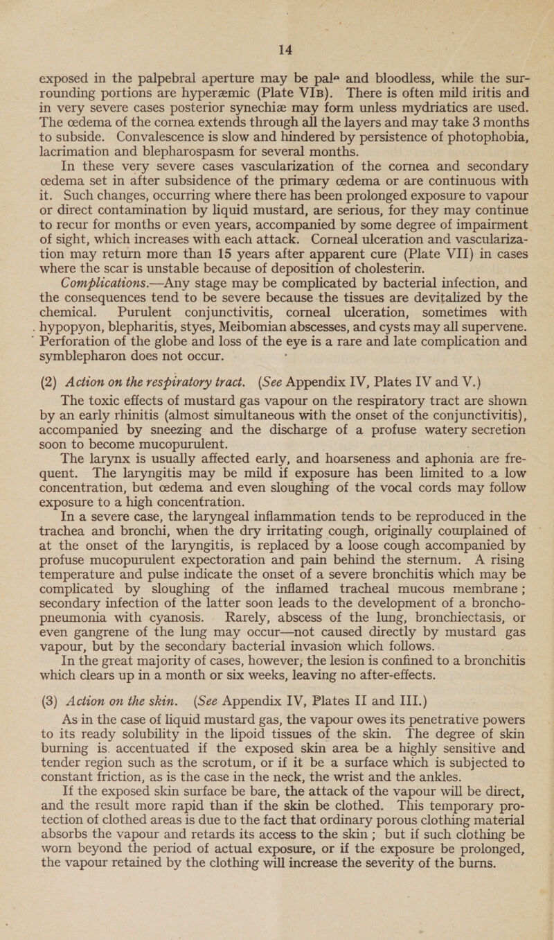 exposed in the palpebral aperture may be pale and bloodless, while the sur- rounding portions are hyperemic (Plate VIB). There is often mild iritis and in very severe cases posterior synechiz may form unless mydriatics are used. The cedema of the cornea extends through all the layers and may take 3 months to subside. Convalescence is slow and hindered by persistence of photophobia, lacrimation and blepharospasm for several months. In these very severe cases vascularization of the cornea and secondary cedema set in after subsidence of the primary cedema or are continuous with it. Such changes, occurring where there has been prolonged exposure to vapour or direct contamination by liquid mustard, are serious, for they may continue to recur for months or even years, accompanied by some degree of impairment of sight, which increases with each attack. Corneal ulceration and vasculariza- tion may return more than 15 years after apparent cure (Plate VII) in cases where the scar is unstable because of deposition of cholesterin. Complications.—Any stage may be complicated by bacterial infection, and the consequences tend to be severe because the tissues are devitalized by the chemical. Purulent conjunctivitis, corneal ulceration, sometimes with . hypopyon, blepharitis, styes, Meibomian abscesses, and cysts may all supervene. ’ Perforation of the globe and loss of the bis is a rare and late complication and symblepharon does not occur. (2) Action on the respiratory tract. (See Appendix IV, Plates IV and V.) The toxic effects of mustard gas vapour on the respiratory tract are shown by an early rhinitis (almost simultaneous with the onset of the conjunctivitis), accompanied by sneezing and the discharge of a profuse watery secretion soon to become mucopurulent. The larynx is usually affected early, and hoarseness and aphonia are fre- quent. The laryngitis may be mild if exposure has been limited to a low concentration, but oedema and even sloughing of the vocal cords may follow exposure to a high concentration. In a severe case, the laryngeal inflammation tends to be reproduced in the trachea and bronchi, when the dry irritating cough, originally cowplained of at the onset of the laryngitis, is replaced by a loose cough accompanied by profuse mucopurulent expectoration and pain behind the sternum. A rising temperature and pulse indicate the onset of a severe bronchitis which may be complicated by sloughing of the inflamed tracheal mucous membrane ; secondary infection of the latter soon leads to the development of a broncho- pneumonia with cyanosis. Rarely, abscess of the lung, bronchiectasis, or even gangrene of the lung may occur—not caused directly by mustard gas vapour, but by the secondary bacterial invasion which follows. In the great majority of cases, however, the lesion is confined to a bronchitis which clears up in a month or six weeks, leaving no after-effects. (3) Action on the skin. (See Appendix IV, Plates II and III.) As in the case of liquid mustard gas, the vapour owes its penetrative powers to its ready solubility in the lipoid tissues of the skin. The degree of skin burning is. accentuated if the exposed skin area be a highly sensitive and tender region such as the scrotum, or if it be a surface which is subjected to constant friction, as is the case in the neck, the wrist and the ankles. If the exposed skin surface be bare, the attack of the vapour will be direct, and the result more rapid than if the skin be clothed. This temporary pro- tection of clothed areas is due to the fact that ordinary porous clothing material absorbs the vapour and retards its access to the skin; but if such clothing be worn beyond the period of actual exposure, or if the exposure be prolonged, the vapour retained by the clothing will increase the severity of the burns.