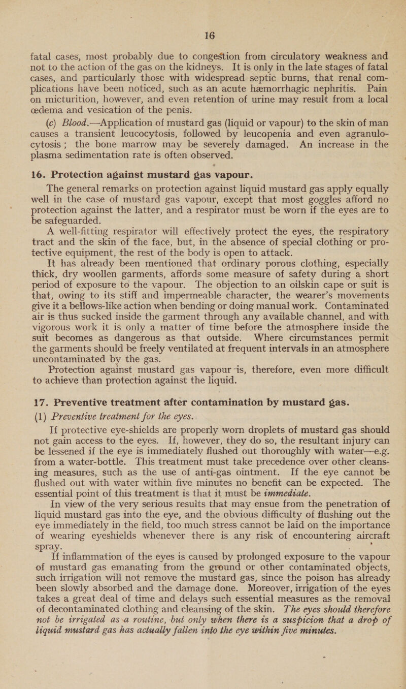 fatal cases, most probably due to congestion from circulatory weakness and — not to the action of the gas on the kidneys. It is only in the late stages of fatal cases, and particularly those with widespread septic burns, that renal com- plications have been noticed, such as an acute hemorrhagic nephritis. Pain on micturition, however, and even retention of urine may result from a local cedema and vesication of the penis. (c) Blood.—Application of mustard gas (liquid or vapour) to the skin of man causes a transient leucocytosis, followed by leucopenia and even agranulo- cytosis; the bone marrow may be severely damaged. An increase in the plasma sedimentation rate is often observed. 16. Protection against mustard gas vapour. The general remarks on protection against liquid mustard gas apply equally well in the case of mustard gas vapour, except that most goggles afford no protection against the latter, and a respirator must be worn if the eyes are to be safeguarded. A well-fitting respirator will effectively protect the eyes, the respiratory tract and the skin of the face, but, in the absence of special clothing or pro- tective equipment, the rest of the body is open to attack. It has already been mentioned that ordinary porous clothing, especially thick, dry woollen garments, affords some measure of safety during a short period of exposure to the vapour. The objection to an oilskin cape or suit is that, owing to its stiff and impermeable character, the wearer’s movements give it a bellows-like action when bending or doing manual work. Contaminated air is thus sucked inside the garment through any available channel, and with vigorous work it is only a matter of time before the atmosphere inside the suit becomes as dangerous as that outside. Where circumstances permit the garments should be freely ventilated at frequent intervals in an atmosphere uncontaminated by the gas. Protection against mustard gas vapour~is, therefore, even more difficult to achieve than protection against the liquid. 17. Preventive treatment after contamination by mustard gas. (1) Preventive treatment for the eyes. If protective eye-shields are properly worn droplets of mustard gas should not gain access to the eyes. If, however, they do so, the resultant injury can be lessened if the eye is immediately flushed out thoroughly with water—e.g. from a water-bottle. This treatment must take precedence over other cleans- ing measures, such as the use of anti-gas ointment. If the eye cannot be flushed out with water within five minutes no benefit can be expected. The essential point of this treatment is that it must be tmmedzate. . In view of the very serious resuits that may ensue from the penetration of liquid mustard gas into the eye, and the obvious difficulty of flushing out the eye immediately in the field, too much stress cannot be laid on the importance of wearing eyeshields whenever there is any risk of encountering aircraft spray. : If inflammation of the eyes is caused by prolonged exposure to the vapour of mustard gas emanating from the ground or other contaminated objects, such irrigation will not remove the mustard gas, since the poison has already been slowly absorbed and the damage done. Moreover, irrigation of the eyes takes a great deal of time and delays such essential measures as the removal of decontaminated clothing and cleansing of the skin. The eyes should therefore not be irrigated as.a routine, but only when there 1s a suspicion that a drop of liquid mustard gas has actually fallen into the eye within five minutes.