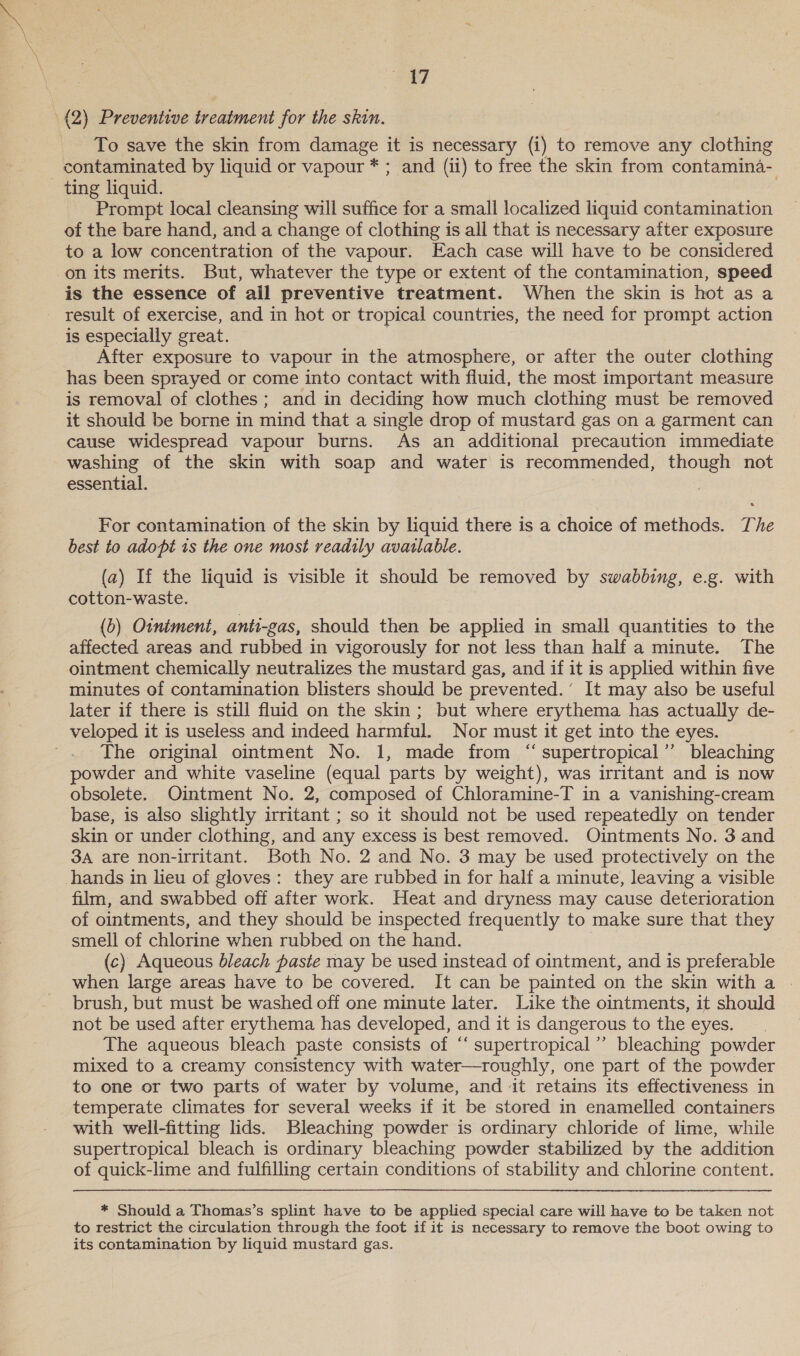 BS (2) Preventive treatment for the skin. To save the skin from damage it is necessary (i) to remove any clothing contaminated by liquid or vapour * ; and (ii) to free the skin from contamina- - ting liquid. . Prompt local cleansing will suffice for a small localized liquid contamination of the bare hand, and a change of clothing is all that is necessary after exposure to a low concentration of the vapour. Each case will have to be considered on its merits. But, whatever the type or extent of the contamination, speed is the essence of ail preventive treatment. When the skin is hot as a result of exercise, and in hot or tropical countries, the need for prompt action is especially great. ; After exposure to vapour in the atmosphere, or after the outer clothing has been sprayed or come into contact with fluid, the most important measure is removal of clothes ; and in deciding how much clothing must be removed it should be borne in mind that a single drop of mustard gas on a garment can cause widespread vapour burns. As an additional precaution immediate washing of the skin with soap and water is recommended, though not essential. For contamination of the skin by liquid there is a choice of methods. The best to adopt is the one most readily available. (a) If the liquid is visible it should be removed by swabbing, e.g. with cotton-waste. (b) Otniment, anti-gas, should then be applied in small quantities to the affected areas and rubbed in vigorously for not less than half a minute. The ointment chemically neutralizes the mustard gas, and if it is applied within five minutes of contamination blisters should be prevented.’ It may also be useful later if there is still fluid on the skin; but where erythema has actually de- veloped it is useless and indeed harmful. Nor must it get into the eyes. The original ointment No. 1, made from ‘“‘ supertropical’’ bleaching powder and white vaseline (equal parts by weight), was irritant and is now obsolete. Ointment No. 2, composed of Chloramine-T in a vanishing-cream base, is also slightly irritant ; so it should not be used repeatedly on tender skin or under clothing, and any excess is best removed. Ointments No. 3 and 3A are non-irritant. Both No. 2 and No. 3 may be used protectively on the hands in lieu of gloves: they are rubbed in for half a minute, leaving a visible film, and swabbed off after work. Heat and dryness may cause deterioration of ointments, and they should be inspected frequently to make sure that they smell of chlorine when rubbed on the hand. 7 (c) Aqueous bleach paste may be used instead of ointment, and is preferable when large areas have to be covered. It can be painted on the skin with a | brush, but must be washed off one minute later. Like the ointments, it should not be used after erythema has developed, and it is dangerous to the eyes. The aqueous bleach paste consists of ‘‘ supertropical”’ bleaching powder mixed to a creamy consistency with water—roughly, one part of the powder to one or two parts of water by volume, and it retains its effectiveness in temperate climates for several weeks if it be stored in enamelled containers with well-fitting lids. Bleaching powder is ordinary chloride of lime, while supertropical bleach is ordinary bleaching powder stabilized by the addition of quick-lime and fulfilling certain conditions of stability and chlorine content. * Should a Thomas’s splint have to be applied special care will have to be taken not to restrict the circulation through the foot if it is necessary to remove the boot owing to its contamination by liquid mustard gas.