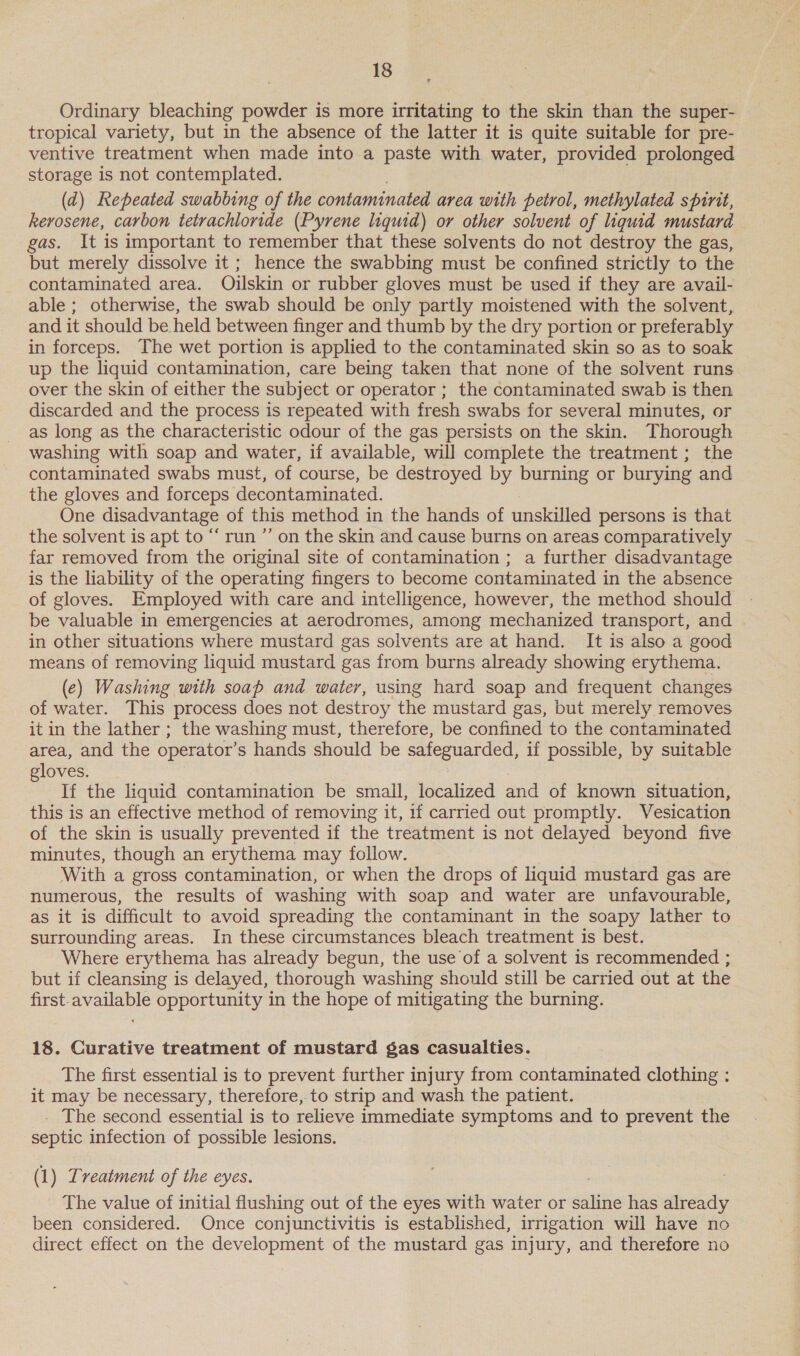 Ordinary bleaching powder is more irritating to the skin than the super- tropical variety, but in the absence of the latter it is quite suitable for pre- ventive treatment when made into a paste with water, provided prolonged storage is not contemplated. (ad) Repeated swabbing of the contaminated area with petrol, methylated spinit, kerosene, carbon tetrachloride (Pyrene liquid) or other solvent of liquid mustard gas. It is important to remember that these solvents do not destroy the gas, but merely dissolve it ; hence the swabbing must be confined strictly to the contaminated area. Oilskin or rubber gloves must be used if they are avail- able ; otherwise, the swab should be only partly moistened with the solvent, and it should be held between finger and thumb by the dry portion or preferably in forceps. The wet portion is applied to the contaminated skin so as to soak up the liquid contamination, care being taken that none of the solvent runs over the skin of either the subject or operator ; the contaminated swab is then discarded and the process is repeated with fresh swabs for several minutes, or as long as the characteristic odour of the gas persists on the skin. Thorough washing with soap and water, if available, will complete the treatment ; the contaminated swabs must, of course, be destroyed by burning or burying and the gloves and forceps decontaminated. One disadvantage of this method in the hands of unskilled persons is that the solvent is apt to “ run ”’ on the skin and cause burns on areas comparatively far removed from the original site of contamination ; a further disadvantage is the lability of the operating fingers to become contaminated in the absence of gloves. Employed with care and intelligence, however, the method should be valuable in emergencies at aerodromes, among mechanized transport, and - in other situations where mustard gas solvents are at hand. It is also a good means of removing liquid mustard gas from burns already showing erythema. (ec) Washing with soap and water, using hard soap and frequent changes of water. This process does not destroy the mustard gas, but merely removes it in the lather ; the washing must, therefore, be confined to the contaminated area, and the operator’s hands should be ve deena if possible, by suitable gloves. If the liquid contamination be small, ipcalized and of known situation, this is an effective method of removing it, 1f carried out promptly. V esication of the skin is usually prevented if the treatment is not delayed beyond five minutes, though an erythema may follow. With a gross contamination, or when the drops of liquid mustard gas are numerous, the results of washing with soap and water are unfavourable, as it is difficult to avoid spreading the contaminant in the soapy lather to surrounding areas. In these circumstances bleach treatment is best. Where erythema has already begun, the use of a solvent is recommended ; but if cleansing is delayed, thorough washing should still be carried out at the first-available opportunity in the hope of mitigating the burning. 18. Curative treatment of mustard gas casualties. The first essential is to prevent further injury from contaminated clothing : it may be necessary, therefore, to strip and wash the patient. _ The second essential is to relieve immediate symptoms and to prevent the septic infection of possible lesions. (1) Treatment of the eyes. The value of initial flushing out of the eyes with water or saline has already been considered. Once conjunctivitis is established, irrigation will have no direct effect on the development of the mustard gas injury, and therefore no