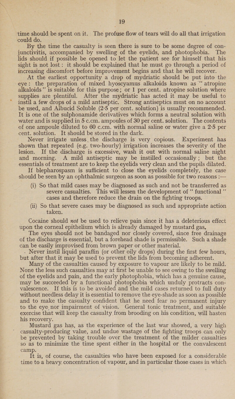 time should be spent on it. The eee flow of tears will do all that irrigation could do. By the time the casualty is seen eave is sure to be some degree of con- junctivitis, accompanied by swelling of the eyelids, and photophobia. The lids should if possible be opened to let the patient see for himself that his sight is not lost: it should be explained that he must go through a period of increasing discomfort before improvement begins and that he will recover. At the earliest opportunity a drop of mydriatic should be put into the eye: the preparation of mixed hyoscyamus alkaloids known as “ atropine alkaloids ”’ is suitable for this purpose; or 1 per cent. atropine solution where supplies are plentiful. After the mydriatic has acted it may be useful to instil a few drops of a mild antiseptic. Strong antiseptics must on no account be used, and Albucid Soluble (2-5 per cent. solution) is usually recommended. It is one of the sulphonamide derivatives which forms a neutral solution with water and is supplied in 5 c.cm. ampoules of 30 per cent. solution. The contents of one ampoule diluted to 60 c.cm. with normal saline or water give a 2:5 per cent. solution. It should be stored in the dark. Never irrigate unless. the discharge is’ very copious. Experiment has shown that repeated (e.g. two-hourly) irrigation increases the severity of the lesion. If the discharge is excessive, wash it out with normal saline night and morning. A mild antiseptic may be instilled occasionally ; but the essentials of treatment are to keep the eyelids very clean and the pupils dilated. If blepharospasm is sufficient to close the eyelids completely, the case should be seen by an ophthalmic surgeon as soon as possible for two reasons :-— (i) So that mild cases may be diagnosed as such and not be transferred as severe casualties. This will lessen the development of ‘‘ functional ”’ cases and therefore reduce the drain on the fighting troops. (1) So that severe cases may be diagnosed as such and appropriate action taken. Cocaine should not be used to relieve pain since it has a deleterious effect upon the corneal epithelium which is already damaged by mustard gas, The eyes should not be bandaged nor closely covered, since free drainage of the discharge is essential, but a forehead shade is permissible. Such a shade can be easily improvised from brown paper or other material. . Never instil liquid paraffin (or other oily drops) during the first few hours, but after that it may be used to prevent the lids from becoming adherent. Many of the casualties caused by exposure to vapour are likely to be mild. None the less such casualties may at first be unable to see owing to the swelling of the eyelids and pain, and the early photophobia, which has a genuine cause, may be succeeded by a functional photophobia which unduly protracts con- valescence. If this is to be avoided and the mild cases returned to full duty without needless delay it is essential to remove the eye-shade as soon as possible and to make the casualty confident that he need fear no permanent injury to the eye, nor impairment of vision. General tonic treatment, and suitable exercise that will keep the casualty from brooding on his condition, will hasten his recovery. Mustard gas has, as the experience of the last war showed, a very high casualty-producing value, and undue wastage of the fighting troops can only be prevented by taking trouble over the treatment of the milder casualties so as to minimize the time spent either in the hospital or the convalescent camp. It is, of course, the casualties who have been exposed for a considerable time to a heavy concentration of vapour, and in particular those cases in which