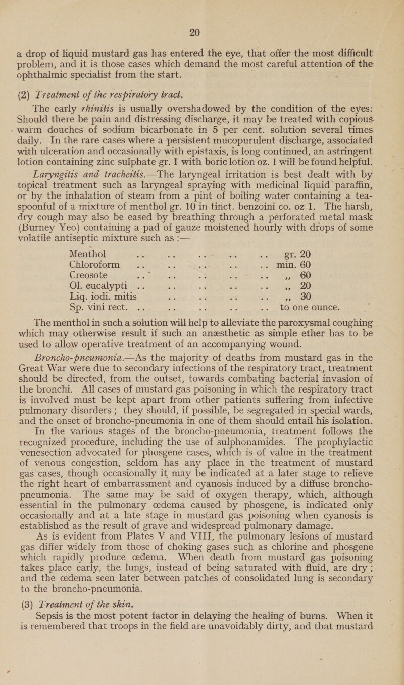 a drop of liquid mustard gas has entered the eye, that offer the most difficult problem, and it is those cases which demand the most careful attention of the ophthalmic specialist from the start. (2) Treatment of the respiratory tract. The early rhinitis is usually overshadowed by the condition of the eyes: Should there be pain and distressing discharge, it may be treated with copious - warm douches of sodium bicarbonate in 5 per cent. solution several times daily. In the rare cases where a persistent mucopurulent discharge, associated with ulceration and occasionally with epistaxis, is long continued, an astringent lotion containing zinc sulphate gr. 1 with boric lotion oz. 1 will be found helpful. Laryngitis and tracheitis.—The laryngeal irritation is best dealt with by topical treatment such as laryngeal spraying with medicinal liquid paraffin, or by the inhalation of steam from a pint of boiling water containing a tea- spoonful of a mixture of menthol gr. 10 in tinct. benzoini co. oz 1. The harsh, dry cough may also be eased by breathing through a perforated metal mask (Burney Yeo) containing a pad of gauze moistened hourly with drops of some volatile antiseptic mixture such as :-— Menthol ot ‘¥ aera eae 20 Chloroform .. sti ie ‘i .. min. 60 Creosote oar a 3 Wa. Bee Boe Ol. eucalypti ae a 7 oad - ieee Liq. iodi. mitis 3 3 es io Ty ae SD: VAL TECU.. | os es sa .. to one ounce. The menthol in such a solution will ee to alleviate the paroxysmal coughing which may otherwise result if such an anesthetic as simple ether has to be used to allow operative treatment of an accompanying wound. Broncho-pneumonia.—As the majority of deaths from mustard gas in the Great War were due to secondary infections of the respiratory tract, treatment should be directed, from the outset, towards combating bacterial invasion of the bronchi. All cases of mustard gas poisoning in which the respiratory tract is involved must be kept apart from other patients suffering from infective pulmonary disorders ; they should, if possible, be segregated in special wards, and the onset of broncho-pneumonia in one of them should entail his isolation. In the various stages of the broncho-pneumonia, treatment follows the recognized procedure, including the use of sulphonamides. The prophylactic venesection advocated for phosgene cases, which is of value in the treatment of venous congestion, seldom has any place in the treatment of mustard gas cases, though occasionally it may be indicated at a later stage to relieve the right heart of embarrassment and cyanosis induced by a diffuse broncho- pneumonia. The same may be said of oxygen therapy, which, although essential in the pulmonary cedema caused by phosgene, is indicated only occasionally and at a late stage in mustard gas poisoning when cyanosis is established as the result of grave and widespread pulmonary damage. As is evident from Plates V and VIII, the pulmonary lesions of mustard gas differ widely from those of choking gases such as chlorine and phosgene which rapidly produce cedema. When death from mustard gas poisoning takes place early, the lungs, instead of being saturated with fluid, are dry ; and the cedema seen later between patches of consolidated lung is secondary to the broncho-pneumonia. (3) Treatment of the skin. Sepsis is the most potent factor in delaying the healing of burns. When it is remembered that troops in the field are unavoidably dirty, and that mustard