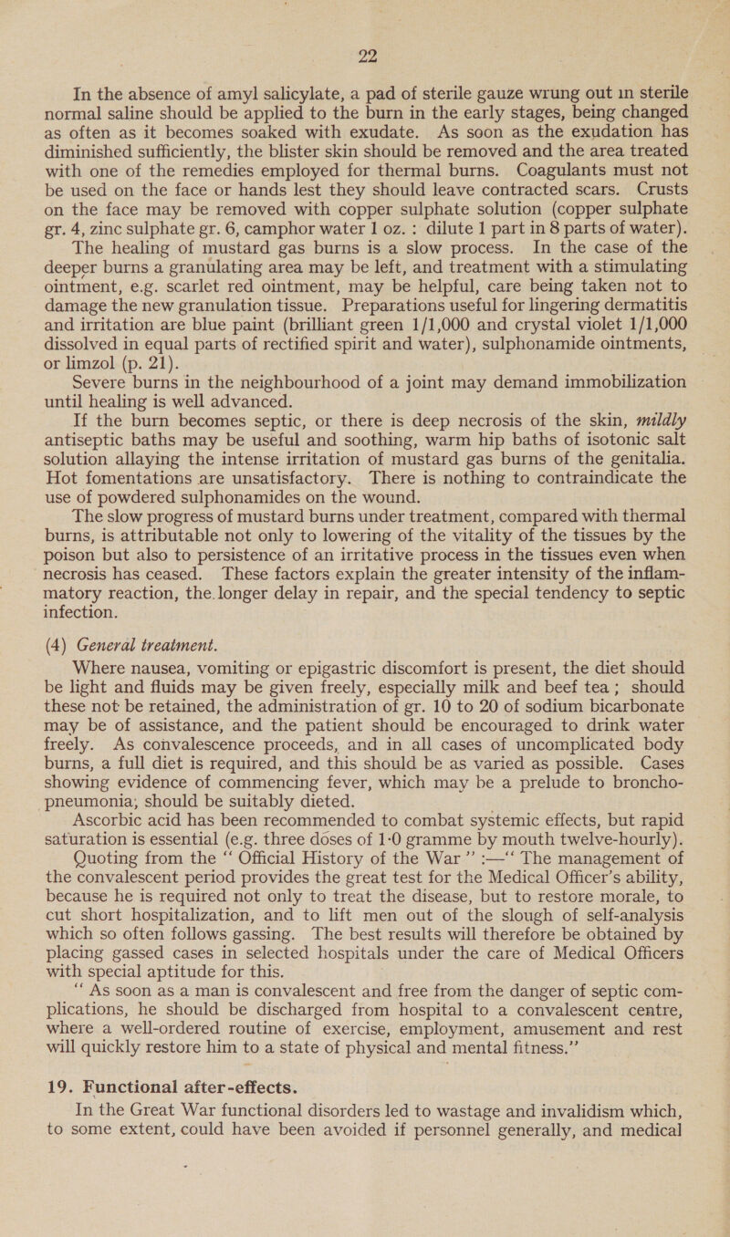 In the absence of amy] salicylate, a pad of sterile gauze wrung out in sterile normal saline should be applied to the burn in the early stages, being changed as often as it becomes soaked with exudate. As soon as the exudation has diminished sufficiently, the blister skin should be removed and the area treated with one of the remedies employed for thermal burns. Coagulants must not be used on the face or hands lest they should leave contracted scars. Crusts on the face may be removed with copper sulphate solution (copper sulphate gr. 4, zinc sulphate gr. 6, camphor water 1 oz. : dilute 1 part in 8 parts of water). The healing of mustard gas burns is a slow process. In the case of the deeper burns a granulating area may be left, and treatment with a stimulating ointment, e.g. scarlet red ointment, may be helpful, care being taken not to damage the new granulation tissue. Preparations useful for lingering dermatitis and irritation are blue paint (brilliant green 1/1,000 and crystal violet 1/1,000 dissolved in equal parts of rectified spirit and water), sulphonamide ointments, or limzol (p. 21). Severe burns in the neighbourhood of a joint may demand immobilization until healing is well advanced. If the burn becomes septic, or there is deep necrosis of the skin, mildly antiseptic baths may be useful and soothing, warm hip baths of isotonic salt solution allaying the intense irritation of mustard gas burns of the genitalia. Hot fomentations are unsatisfactory. There is nothing to contraindicate the use of powdered sulphonamides on the wound. The slow progress of mustard burns under treatment, compared with thermal burns, is attributable not only to lowering of the vitality of the tissues by the poison but also to persistence of an irritative process in the tissues even when necrosis has ceased. These factors explain the greater intensity of the inflam- matory reaction, the. longer delay i in repair, and the special tendency to septic infection. (4) General treatment. Where nausea, vomiting or epigastric discomfort is present, the diet should be light and fluids may be given freely, especially milk and beef tea; should these not: be retained, the administration of gr. 10 to 20 of sodium bicarbonate may be of assistance, and the patient should be encouraged to drink water freely. As convalescence proceeds, and in all cases of uncomplicated body burns, a full diet is required, and this should be as varied as possible. Cases showing evidence of commencing fever, which may be a prelude to broncho- pneumonia, should be suitably dieted. Ascorbic acid has been recommended to combat systemic effects, but rapid saturation is essential (e.g. three doses of 1:0 gramme by mouth twelve- -hourly). Quoting from the “‘ Official History of the War ”’ :—‘‘ The management of the convalescent period provides the great test for the Medical Officer’s ability, because he is required not only to treat the disease, but to restore morale, to cut short hospitalization, and to lift men out of the slough of self-analysis which so often follows gassing. The best results will therefore be obtained by placing gassed cases in selected hospitals under the care of Medical Officers with special aptitude for this. ““ As soon as a man is convalescent and free from the danger of septic com- plications, he should be discharged from hospital to a convalescent centre, where a well-ordered routine of exercise, employment, amusement and rest will quickly restore him to a state of physical and mental fitness.”’ 19. Functional after-effects. In the Great War functional disorders led to wastage and invalidism which, to some extent, could have been avoided if personnel generally, and medical