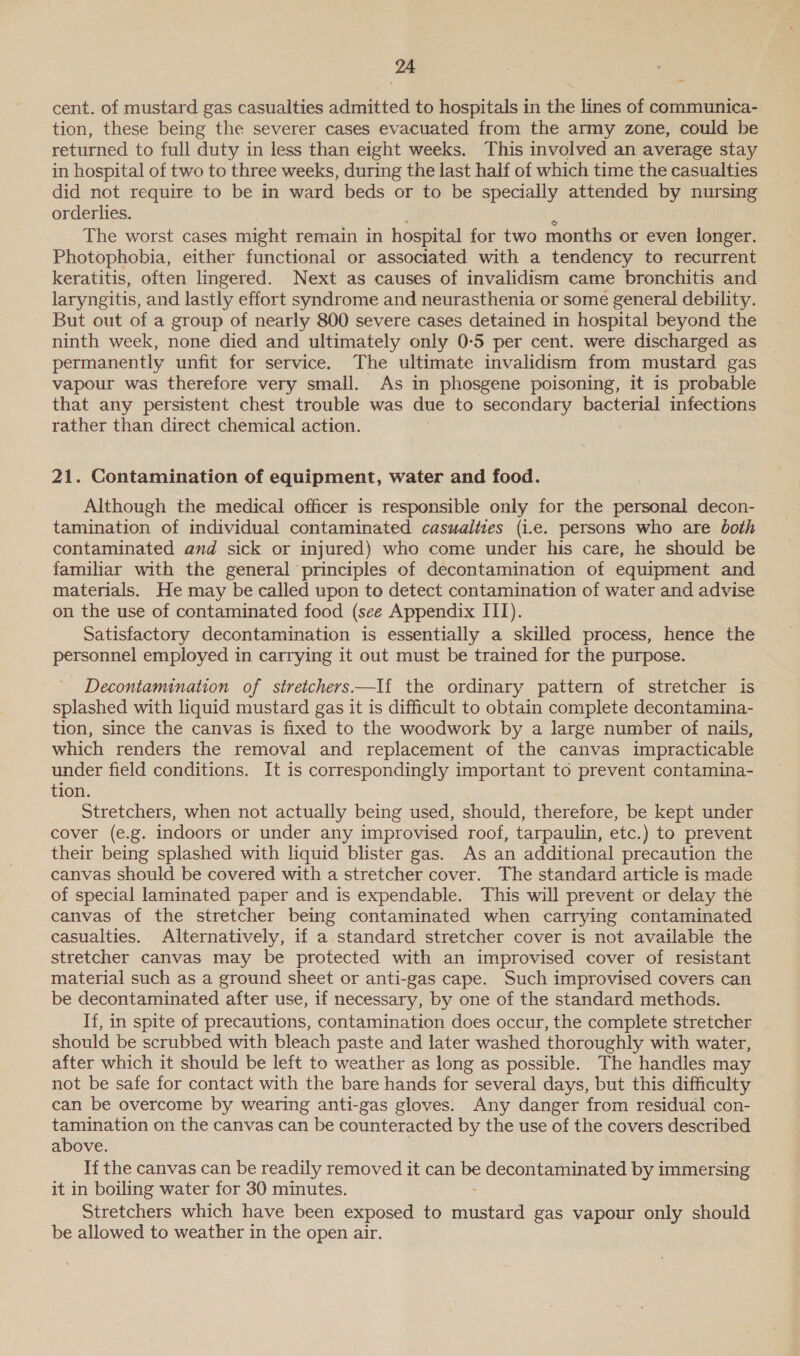 cent. of mustard gas casualties admitted to hospitals in the lines of communica- tion, these being the severer cases evacuated from the army zone, could be returned to full duty in less than eight weeks. This involved an average stay in hospital of two to three weeks, during the last half of which time the casualties did not require to be in ward beds or to be specially attended by nursing orderlies. e _ The worst cases might remain in hospital for two months or even longer. Photophobia, either functional or associated with a tendency to recurrent keratitis, often lingered. Next as causes of invalidism came bronchitis and laryngitis, and lastly effort syndrome and neurasthenia or some general debility. But out of a group of nearly 800 severe cases detained in hospital beyond the ninth week, none died and ultimately only 0-5 per cent. were discharged as permanently unfit for service. The ultimate invalidism from mustard gas vapour was therefore very small. As in phosgene poisoning, it is probable that any persistent chest trouble was due to secondary bacterial infections rather than direct chemical action. 21. Contamination of equipment, water and food. Although the medical officer is responsible only for the personal decon- tamination of individual contaminated casualties (i.e. persons who are both contaminated and sick or injured) who come under his care, he should be familiar with the general principles of decontamination of equipment and materials. He may be called upon to detect contamination of water and advise on the use of contaminated food (see Appendix III). Satisfactory decontamination is essentially a skilled process, hence the personnel employed in carrying it out must be trained for the purpose. Decontamination of stretchers —I{ the ordinary pattern of stretcher is splashed with liquid mustard gas it is difficult to obtain complete decontamina- tion, since the canvas is fixed to the woodwork by a large number of nails, which renders the removal and replacement of the canvas impracticable under field conditions. It is correspondingly important to prevent contamina- tion. Stretchers, when not actually being used, should, therefore, be kept under cover (e.g. indoors or under any improvised roof, tarpaulin, etc.) to prevent their being splashed with liquid blister gas. As an additional precaution the canvas should be covered with a stretcher cover. The standard article is made of special laminated paper and is expendable. This will prevent or delay the canvas of the stretcher being contaminated when carrying contaminated casualties. Alternatively, if a standard stretcher cover is not available the stretcher canvas may be protected with an improvised cover of resistant material such as a ground sheet or anti-gas cape. Such improvised covers can be decontaminated after use, if necessary, by one of the standard methods. If, in spite of precautions, contamination does occur, the complete stretcher should be scrubbed with bleach paste and later washed thoroughly with water, after which it should be left to weather as long as possible. The handles may not be safe for contact with the bare hands for several days, but this difficulty can be overcome by wearing anti-gas gloves. Any danger from residual con- tamination on the canvas can be counteracted by the use of the covers described above. If the canvas can be readily removed it can me decontaminated by immersing it in boiling water for 30 minutes. Stretchers which have been exposed to Pe tal gas vapour only should be allowed to weather in the open air.