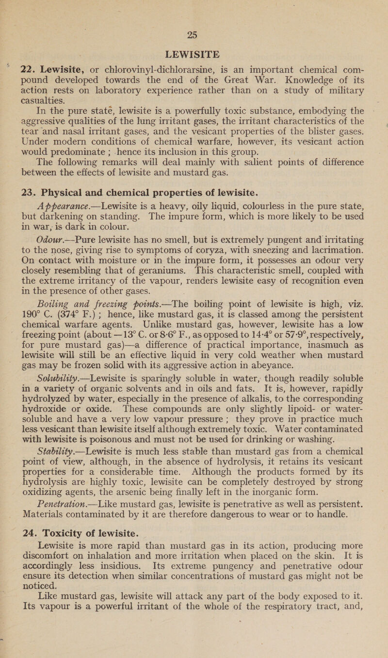 LEWISITE 22. Lewisite, or chlorovinyl-dichlorarsine, is an important chemical com- pound developed towards the end of the Great War. Knowledge of its action rests on laboratory experience rather than on a study of military casualties. In the pure state, lewisite is a powerfully toxic substance, embodying the aggressive qualities of the lung irritant gases, the irritant characteristics of the tear and nasal irritant gases, and the vesicant properties of the blister gases. Under modern conditions of chemical warfare, however, its vesicant action would predominate ; hence its inclusion in this group. The following remarks will deal mainly with salient points of difference between the effects of lewisite and mustard gas. 23. Physical and chemical properties of lewisite. A ppearance.—Lewisite is a heavy, oily liquid, colourless in the pure state, but darkening on standing. The impure form, which is more likely to be used in war, is dark in colour. Odour.—Pure lewisite has no smell, but is extremely pungent and irritating to the nose, giving rise to symptoms of coryza, with sneezing and lacrimation. On contact with moisture or in the impure form, it possesses an odour very closely resembling that of geraniums. This characteristic smell, coupled with the extreme irritancy of the vapour, renders lewisite easy of recognition even in the presence of other gases. Bowling and freezing points.—The boiling point of lewisite is high, viz. 190° C. (374° F.) ; hence, like mustard gas, it is classed among the persistent chemical warfare agents. Unlike mustard gas, however, lewisite has a low freezing point (about —13° C. or 8-6° F., as opposed to 14-4° or 57-9°, respectively, for pure mustard gas)—a difference of practical importance, inasmuch as lewisite will still be an effective liquid in very cold weather when mustard gas may be frozen solid with its aggressive action in abeyance. Solubility.—Lewisite is sparingly soluble in water, though readily soluble in a variety of organic solvents and in oils and fats. It is, however, rapidly hydrolyzed by water, especially in the presence of alkalis, to the corresponding hydroxide or oxide. These compounds are only slightly lipoid- or water- soluble and have a very low vapour pressure; they prove in practice much less vesicant than lewisite itself although extremely toxic. Water contaminated with lewisite is poisonous and must not be used for drinking or washing. Stabtlity.—Lewisite is much less stable than mustard gas from a chemical point of view, although, in the absence of hydrolysis, it retains its vesicant properties for a considerable time. Although the products formed by its hydrolysis are highly toxic, lewisite can be completely destroyed by strong oxidizing agents, the arsenic being finally left in the inorganic form. Penetration.—Like mustard gas, lewisite is penetrative as well as persistent. Materials contaminated by it are therefore dangerous to wear or to handle.  24. Toxicity of lewisite. Lewisite is more rapid than mustard gas in its action, producing more discomfort on inhalation and more irritation when placed on the skin. It is accordingly less insidious. Its extreme pungency and penetrative odour ensure its detection when similar concentrations of mustard gas might not be noticed. Like mustard gas, lewisite will attack any part of the body exposed to it. Its vapour is a powerful irritant of the whole of the respiratory tract, and,