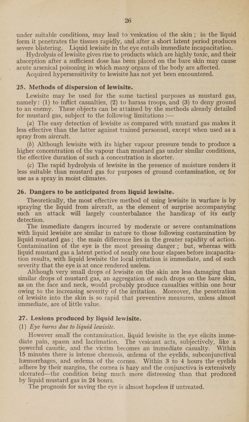 under suitable conditions, may lead to vesication of the skin; in the liquid form it penetrates the tissues rapidly, and after a short latent period produces severe blistering. Liquid lewisite in the eye entails immediate incapacitation. Hydrolysis of lewisite gives rise to products which are highly toxic, and their absorption after a sufficient dose has been placed on the bare skin may cause acute arsenical poisoning in which many organs of the body are affected. Acquired hypersensitivity to lewisite has not yet been encountered. 25. Methods of dispersion of lewisite. Lewisite may be used for the same tactical purposes as mustard gas, namely: (1) to inflict casualties, (2) to harass troops, and (3) to deny ground to an enemy. These objects can be attained by the methods already detailed for mustard gas, subject to the following limitations :— (a) The easy detection of lewisite as compared with mustard gas makes it less effective than the latter against trained personnel, except when used as a spray from aircraft. (b) Although lewisite with its higher vapour pressure tends to produce a higher concentration of the vapour than mustard gas under similar conditions, the effective duration of such a concentration is shorter. (c) The rapid hydrolysis of lewisite in the presence of moisture renders it less suitable than mustard gas for purposes of ground contamination, or for use as a spray in moist climates. 26. Dangers to be anticipated from liquid lewisite. Theoretically, the most effective method of using lewisite in warfare is by spraying the liquid from aircraft, as the element of surprise accompanying such an attack will largely counterbalance the handicap of its early detection. The immediate dangers incurred by moderate or severe contaminations with liquid lewisite are similar in nature to those following contamination by liquid mustard gas; the main difference lies in the greater rapidity of action. Contamination of the eye is the most pressing danger; but, whereas with liquid mustard gas a latent period of nearly one hour elapses before incapacita- tion results, with liquid lewisite the local irritation is immediate, and of such severity that the eye is at once rendered useless. Although very small drops of lewisite on the skin are less damaging than similar drops of mustard gas, an aggregation of such drops on the bare skin, as on the face and neck, would probably produce casualties within one hour owing to the increasing severity of the irritation. Moreover, the penetration of lewisite into the skin is so rapid that preventive measures, unless almost immediate, are of little value. 27. Lesions produced by liquid lewisite. (1) Eye burns due to liquid lewirsite. However small the contamination, liquid lewisite in the eye elicits imme- diate pain, spasm and lacrimation. The vesicant acts, subjectively, like a powerful caustic, and the victim becomes an immediate casualty. Within 15 minutes there is intense chemosis, oedema of the eyelids, subconjunctival _ hemorrhages, and cedema of the cornea. Within 3 to 4 hours the eyelids adhere by their margins, the cornea is hazy and the conjunctiva is extensively ulcerated—the condition being much more distressing than that produced by liquid mustard gas in 24 hours. The prognosis for saving the eye is almost hopeless if untreated.