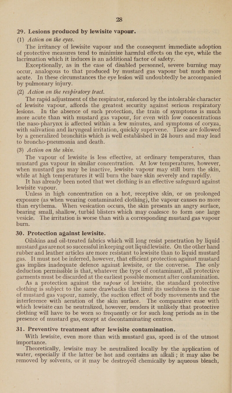 29. Lesions produced by lewisite vapour. (1) Action on the eyes. The irritancy of lewisite vapour and the consequent immediate adoption of protective measures tend to minimize harmful effects on the eye, while the lacrimation which it induces is an additional factor of safety. Exceptionally, as in the case of disabled personnel, severe burning may occur, analogous to that produced by mustard gas vapour but much more acute. In these circumstances the eye lesion will undoubtedly be accompanied by pulmonary injury. (2) Action on the respiratory tract. The rapid adjustment of the respirator, enforced by the intolerable character of lewisite vapour, affords the greatest security against serious respiratory lesions. In the absence of such protection, the train of symptoms is much more acute than with mustard gas vapour, for even with low concentrations the naso-pharynx is affected within a few minutes, and symptoms of coryza, with salivation and laryngeal irritation, quickly supervene. These are followed by a generalized bronchitis which is well established in 24 hours and may lead to broncho-pneumonia and death. : (3) Action on the skin. The vapour of lewisite is less effective, at ordinary temperatures, than mustard gas vapour in similar concentration. At low temperatures, however, when mustard gas may be inactive, lewisite vapour may still burn the skin, while at high temperatures it will burn the bare skin severely and rapidly. It has already been noted that wet clothing is an effective safeguard against lewisite vapour. Unless in high concentration on a hot, receptive skin, or on prolonged exposure (as when wearing contaminated clothing), the vapour causes no more than erythema. When vesication occurs, the skin presents an angry surface, bearing small, shallow, turbid blisters which may coalesce to form one large vesicle. The irritation is worse than with a corresponding mustard gas vapour burn. ° 30. Protection against lewisite. Oilskins and oil-treated fabrics which will long resist penetration by liquid - mustard gasarenot so successful inkeeping out liquidlewisite. On the other hand rubber and leather articles are more resistant to lewisite than to liquid mustard gas. It must not be inferred, however, that efficient protection against mustard gas implies inadequate defence against lewisite, or the converse. The only deduction permissible is that, whatever the type of contaminant, all protective garments must be discarded at the earliest possible moment after contamination. As a protection against the vapour of lewisite, the standard protective clothing is subject to the same drawbacks that limit its usefulness in the case of mustard gas vapour, namely, the suction effect of body movements and the ~ interference with aeration of the skin surface. The comparative ease with ~which lewisite can be neutralized, however, renders it unlikely that protective clothing will have to be worn so frequently or for such long periods as in the presence of mustard gas, except at decontaminating centres. 31. Preventive treatment after lewisite contamination. With lewisite, even more than with mustard gas, speed is of the utmost importance. : Theoretically, lewisite may be. neutralized locally by the application of water, especially if the latter be hot and contains an alkali; it may also be removed by solvents, or it may be destroyed chemically by aqueous bleach,