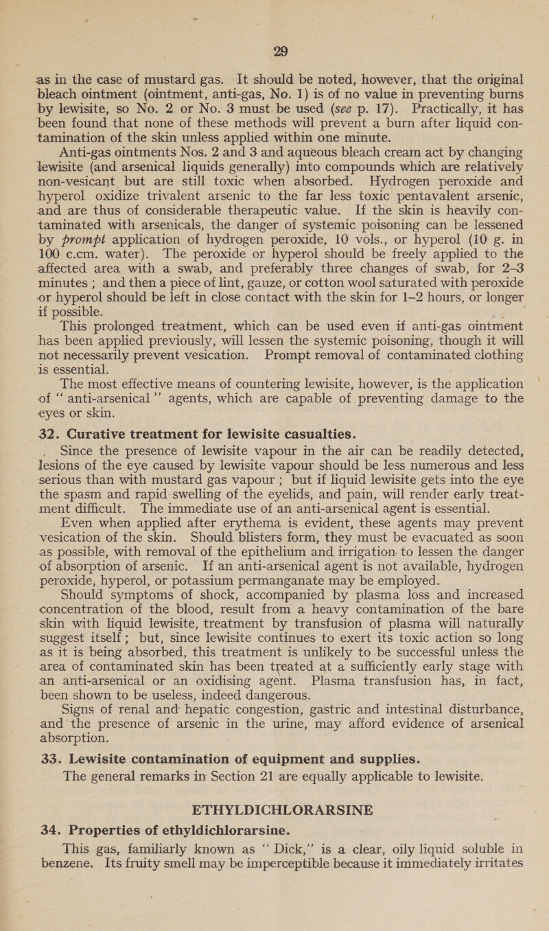 as in the case of mustard gas. It should be noted, however, that the original bleach ointment (ointment, anti-gas, No. 1) is of no value in preventing burns by lewisite, so No. 2 or No. 3 must be used (see p. 17). Practically, it has been found that none of these methods will prevent a burn after liquid con- — tamination of the skin unless applied within one minute. Anti-gas ointments Nos. 2 and 3 and aqueous bleach cream act by changing lewisite (and arsenical liquids generally) into compounds which are relatively non-vesicant but are still toxic when absorbed. Hydrogen peroxide and hyperol oxidize trivalent arsenic to the far less toxic pentavalent arsenic, and are thus of considerable therapeutic value. If the skin is heavily con- taminated with arsenicals, the danger of systemic poisoning can be lessened by prompt application of hydrogen peroxide, 10 vols., or hyperol (10 g. in 100 c.cm. water). The peroxide or hyperol should be freely applied to the affected area with a swab, and preferably three changes of swab, for 2-3 minutes ; and then a piece of lint, gauze, or cotton wool saturated with peroxide or hyperol should be left in close contact with the skin for 1-2 hours, or longer if possible. 2 Sos: This prolonged treatment, which can be used even if anti-gas ointment has been applied previously, will lessen the systemic poisoning, though it will not necessarily prevent vesication. Prompt removal of contaminated clothing is essential. The most effective means of countering lewisite, however, is the application of ‘‘ anti-arsenical’’ agents, which are capable of preventing damage to the eyes or skin. } 32. Curative treatment for lewisite casualties. Since the presence of lewisite vapour in the air can be readily detected, lesions of the eye caused by lewisite vapour should be less numerous and less serious than with mustard gas vapour ; but if liquid lewisite gets into the eye the spasm and rapid swelling of the eyelids, and pain, will render early treat- ment difficult. The immediate use of an anti-arsenical agent is essential. Even when applied after erythema is evident, these agents may prevent vesication of the skin. Should blisters form, they must be evacuated as soon as possible, with removal of the epithelium and irrigation. to lessen the danger of absorption of arsenic. If an anti-arsenical agent is not available, hydrogen peroxide, hyperol, or potassium permanganate may be employed. Should symptoms of shock, accompanied by plasma loss and increased concentration of the blood, result from a heavy contamination of the bare skin with liquid lewisite, treatment by transfusion of plasma will naturally suggest itself; but, since lewisite continues to exert its toxic action so long as it is being absorbed, this treatment is unlikely to be successful unless the area of contaminated skin has been treated at a sufficiently early stage with an anti-arsenical or an oxidising agent. Plasma transfusion has, in fact, been shown to be useless, indeed dangerous. Signs of renal and: hepatic congestion, gastric and intestinal disturbance, and the presence of arsenic in the urine, may afford evidence of arsenical absorption. : 33. Lewisite contamination of equipment and supplies. The general remarks in Section 21 are equally applicable to lewisite. ETHYLDICHLORARSINE 34. Properties of ethyldichlorarsine. This gas, familiarly known as “ Dick,” is a clear, oily liquid soluble in benzene. Its fruity smell may be imperceptible because it immediately irritates