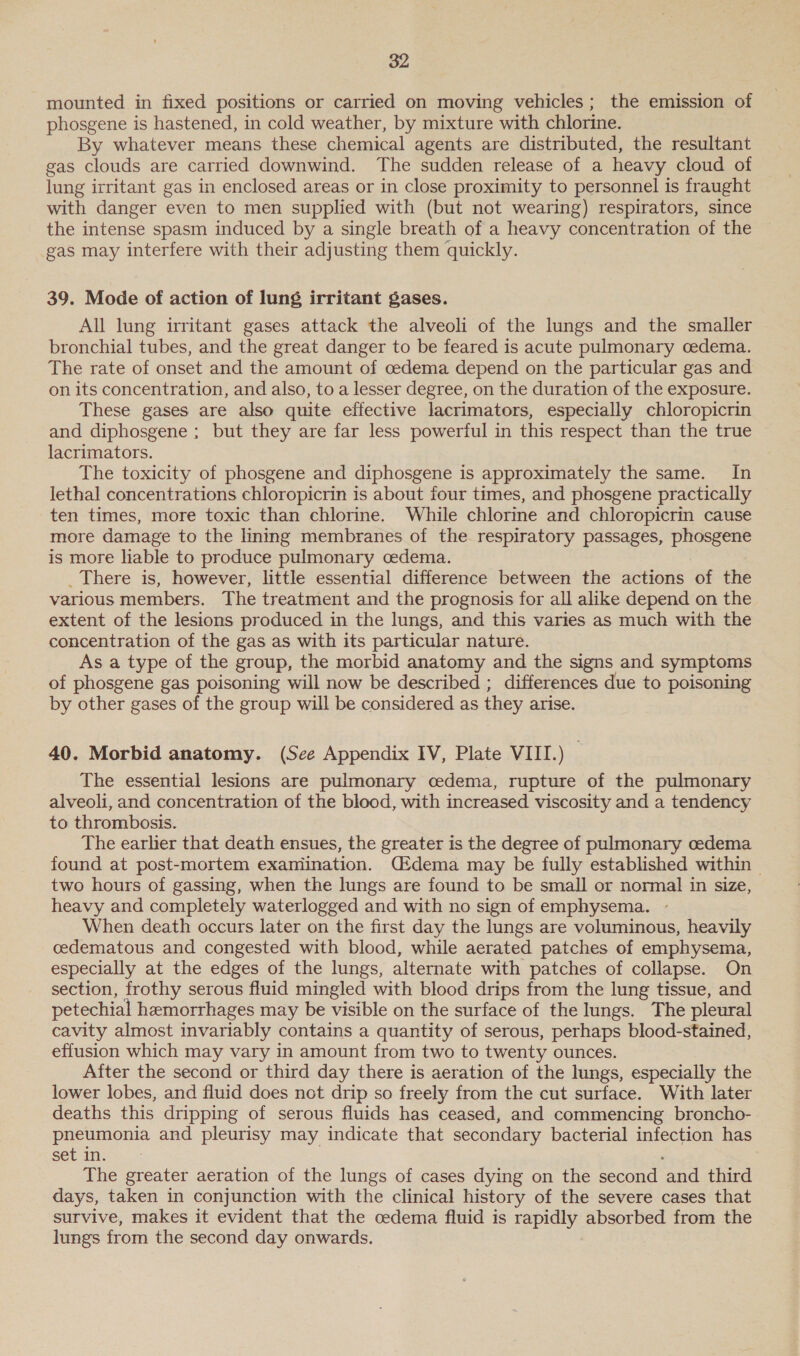 mounted in fixed positions or carried on moving vehicles; the emission of phosgene is hastened, in cold weather, by mixture with chlorine. By whatever means these chemical agents are distributed, the resultant gas clouds are carried downwind. The sudden release of a heavy cloud of lung irritant gas in enclosed areas or in close proximity to personnel is fraught with danger even to men supplied with (but not wearing) respirators, since the intense spasm induced by a single breath of a heavy concentration of the gas may interfere with their adjusting them quickly. 39. Mode of action of lung irritant gases. All lung irritant gases attack the alveoli of the lungs and the smaller bronchial tubes, and the great danger to be feared is acute pulmonary cedema. The rate of onset and the amount of cedema depend on the particular gas and on its concentration, and also, to a lesser degree, on the duration of the exposure. These gases are also quite effective lacrimators, especially chloropicrin and diphosgene ; but they are far less powerful in this respect than the true lacrimators. The toxicity of phosgene and diphosgene is approximately the same. In lethal concentrations chloropicrin is about four times, and phosgene practically ten times, more toxic than chlorine. While chlorine and chloropicrin cause more damage to the lining membranes of the respiratory passages, phosgene is more liable to produce pulmonary cedema. _ There is, however, little essential difference between the actions of the various members. The treatment and the prognosis for all alike depend on the extent of the lesions produced in the lungs, and this varies as much with the concentration of the gas as with its particular nature. As a type of the group, the morbid anatomy and the signs and symptoms of phosgene gas poisoning will now be described ; differences due to poisoning by other gases of the group will be considered as they arise. 40. Morbid anatomy. (See Appendix IV, Plate VIII.) — The essential lesions are pulmonary cedema, rupture of the pulmonary alveoli, and concentration of the blood, with increased viscosity and a tendency to thrombosis. The earher that death ensues, the greater is the degree of pulmonary oedema found at post-mortem examination. Cidema may be fully established within | two hours of gassing, when the lungs are found to be small or normal in size, heavy and completely waterlogged and with no sign of emphysema. When death occurs later on the first day the lungs are voluminous, heavily cedematous and congested with blood, while aerated patches of emphysema, especially at the edges of the lungs, alternate with patches of collapse. On section, frothy serous fluid mingled with blood drips from the lung tissue, and petechial hemorrhages may be visible on the surface of the lungs. The pleural cavity almost invariably contains a quantity of serous, perhaps blood-stained, effusion which may vary in amount from two to twenty ounces. After the second or third day there is aeration of the lungs, especially the lower lobes, and fluid does not drip so freely from the cut surface. With later deaths this dripping of serous fluids has ceased, and commencing broncho- pneumonia and pleurisy may indicate that secondary bacterial infection has set in. The greater aeration of the lungs of cases dying on the second ‘and third days, taken in conjunction with the clinical history of the severe cases that survive, makes it evident that the cedema fluid is rapidly absorbed from the lungs from the second day onwards.