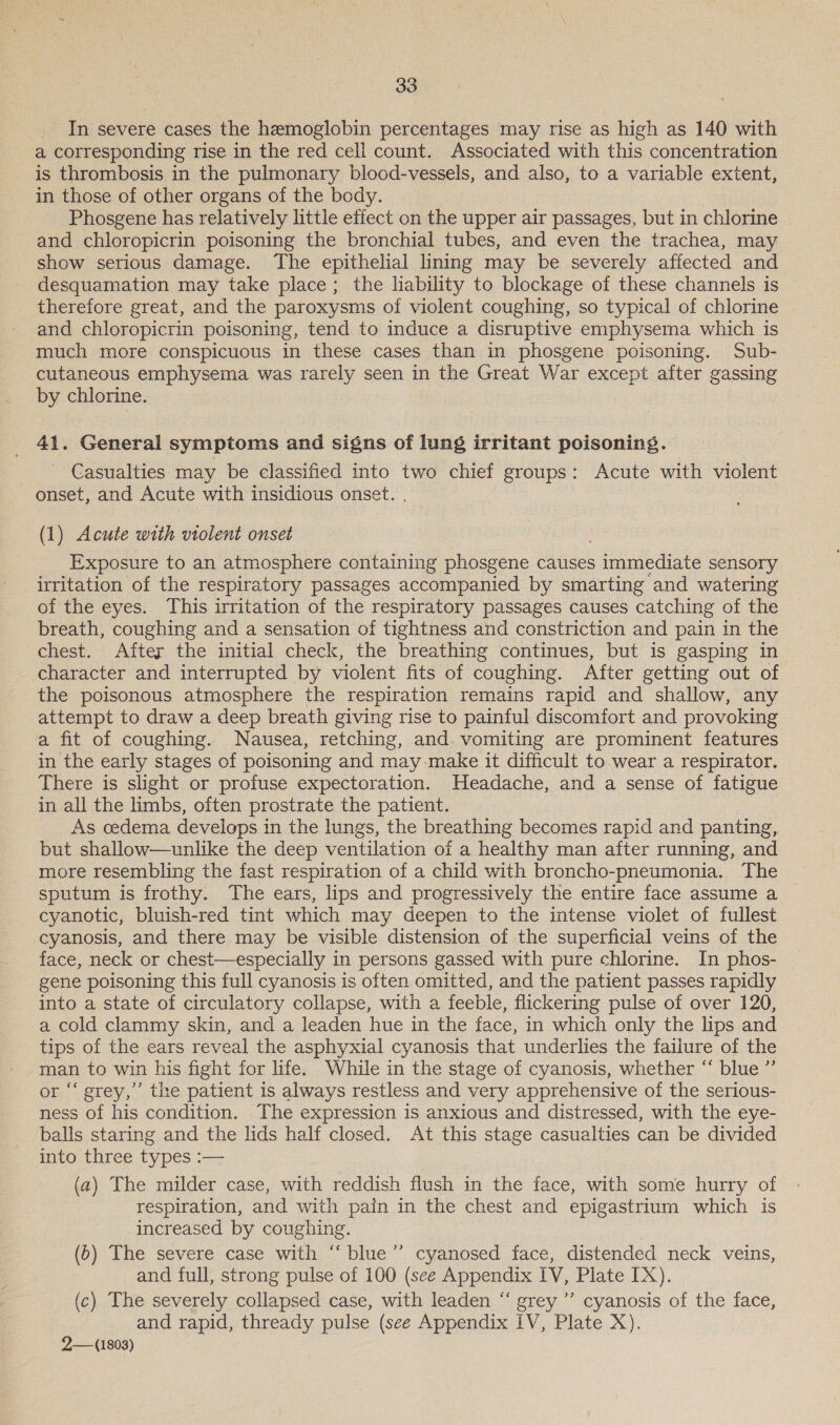 In severe cases the hemoglobin percentages may rise as high as 140 with a corresponding rise in the red cell count. Associated with this concentration is thrombosis in the pulmonary blood-vessels, and also, to a variable extent, in those of other organs of the body. Phosgene has relatively little effect on the upper air passages, but in chlorine and chloropicrin poisoning the bronchial tubes, and even the trachea, may show serious damage. The epithelial lining may be severely affected and desquamation may take place; the liability to blockage of these channels is therefore great, and the paroxysms of violent coughing, so typical of chlorine and chloropicrin poisoning, tend to induce a disruptive emphysema which is much more conspicuous in these cases than in phosgene poisoning. Sub- cutaneous emphysema was rarely seen in the Great War except after gassing by chlorine. 41. General symptoms and signs of lung irritant poisoning. Casualties may be classified into two chief groups: Acute with violent onset, and Acute with insidious onset. . (1) Acute with violent onset Exposure to an atmosphere containing phosgene causes immediate sensory irritation of the respiratory passages accompanied by smarting and watering of the eyes. This irritation of the respiratory passages causes catching of the breath, coughing and a sensation of tightness and constriction and pain in the chest. After the initial check, the breathing continues, but is gasping in character and interrupted by violent fits of coughing. After getting out of the poisonous atmosphere the respiration remains rapid and shallow, any attempt to draw a deep breath giving rise to painful discomfort and provoking a fit of coughing. Nausea, retching, and vomiting are prominent features in the early stages of poisoning and may-make it difficult to-wear a respirator. There is slight or profuse expectoration. Headache, and a sense of fatigue in all the limbs, often prostrate the patient. As cedema develops in the lungs, the breathing becomes rapid and panting, but shallow—unlike the deep ventilation of a healthy man after running, and more resembling the fast respiration of a child with broncho-pneumonia. The sputum is frothy. The ears, lips and progressively the entire face assume a cyanotic, bluish-red tint which may deepen to the intense violet of fullest cyanosis, and there may be visible distension of the superficial veins of the face, neck or chest—especially in persons gassed with pure chlorine. In phos- gene poisoning this full cyanosis is often omitted, and the patient passes rapidly into a state of circulatory collapse, with a feeble, flickering pulse of over 120, a cold clammy skin, and a leaden hue in the face, in which only the lips and tips of the ears reveal the asphyxial cyanosis that underlies the failure of the man to win his fight for life. While in the stage of cyanosis, whether “ blue ” or “‘ grey,’ the patient is always restless and very apprehensive of the serious- ness of his condition. The expression is anxious and distressed, with the eye- balls staring and the lids half closed. At this stage casualties can be divided into three types :— (a) The milder case, with reddish flush in the face, with some hurry of respiration, and with pain in the chest and epigastrium which is increased by coughing. (ob) The severe case with “blue” cyanosed face, distended neck veins, and full, strong pulse of 100 (see Appendix IV, Plate IX). (c) The severely collapsed case, with leaden “ grey ’’ cyanosis of the face, and rapid, thready pulse (see Appendix IV, Plate X). 2— (1803)