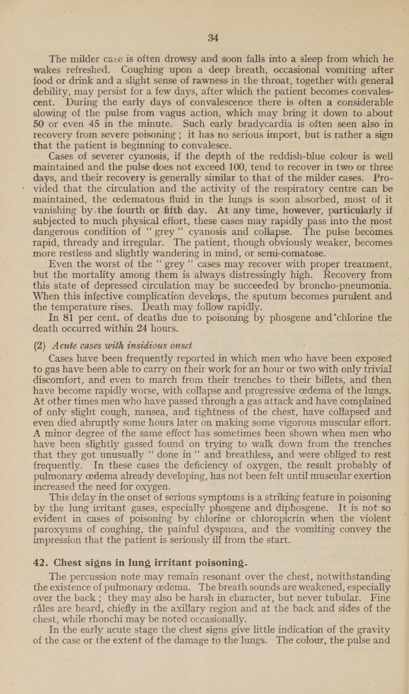 The milder case is often drowsy and soon falls into a sleep from which he wakes refreshed. Coughing upon a deep breath, occasional vomiting after food or drink and a slight sense of rawness in the throat, together with general debility, may persist for a few days, after which the patient becomes convales- cent. During the early days of convalescence there is often a considerable slowing of the pulse from vagus action, which may bring it down to about 50 or even 45 in the minute. Such early bradycardia is often seen also in recovery from severe poisoning; it has no serious import, but is rather a sign that the patient is beginning to convalesce. Cases of severer cyanosis, if the depth of the reddish-blue colour is well maintained and the pulse does not exceed 100, tend to recover in two or three days, and their recovery is generally similar to that of the milder cases. Pro- vided that the circulation and the activity of the respiratory centre can be maintained, the cedematous fluid in the lungs is soon absorbed, most of it vanishing by.the fourth or fifth day. At any time, however, particularly if subjected to much physical effort, these cases may rapidly pass into the most dangerous condition of ‘“‘ grey’”’ cyanosis and collapse. The pulse becomes rapid, thready and irregular. The patient, though obviously weaker, becomes more restless and slightly wandering in mind, or semi-comatose. Even the worst of the “ grey ’’ cases may recover with proper treatment, but the mortality among them is always distressingly high. Recovery from this state of depressed circulation may be succeeded by broncho-pneumonia. When this infective complication develops, the sputum becomes purulent and the temperature rises. Death may follow rapidly. In 81 per cent. of deaths due to poisoning by phosgene and“chlorine the death occurred within 24 hours. (2) Acute cases with insidious onset Cases have been frequently reported in which men who have been exposed to gas have been able to carry on their work for an hour or two with only trivial discomfort, and even to march from their trenches to their billets, and then have become rapidly worse, with collapse and progressive oedema of the lungs. At other times men who have passed through a gas attack and have complained of only slight cough, nausea, and tightness of the chest, have collapsed and even died abruptly some hours later on making some vigorous muscular effort. A minor degree of the same effect has sometimes been shown when men who have been slightly gassed found on trying to walk down from the trenches that they got unusually “‘ done in”’ and breathless, and were obliged to rest frequently. In these cases the deficiency of oxygen, the result probably of pulmonary cedema already developing, has not been felt until muscular exertion increased the need for oxygen. This delay in the onset of serious symptoms is a striking feature in poisoning by the lung irritant gases, especially phosgene and diphosgene. It is not so evident in cases of poisoning by chlorine or chloropicrin when the violent paroxysms of coughing, the painful dyspnoea, and the vomiting convey the impression that the patient is seriously ill from the start. 42. Chest signs in lung irritant poisoning. The percussion note may remain resonant over the chest, notwithstanding the existence of pulmonary oedema. The breath sounds are weakened, especially over the back ; they may also be harsh in character, but never tubular. Fine rales are heard, chiefly in the axillary region and at the back and sides of the chest, while rhonchi may be noted occasionally. , In the early acute stage the chest signs give little indication of the gravity of the case or the extent of the damage to the lungs. The colour, the pulse and