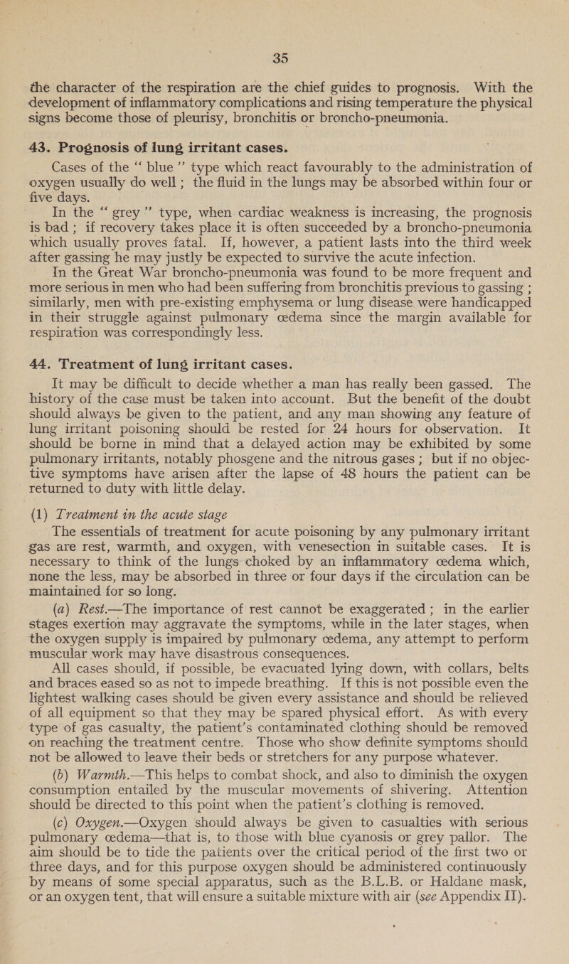 the character of the respiration are the chief guides to prognosis. With the development of inflammatory complications and rising temperature the physical signs become those of pleurisy, bronchitis or broncho-pneumonia. 43. Prognosis of lung irritant cases. Cases of the “‘ blue’ type which react favourably to the administration of oxygen usually do well; the fluid in the lungs may be absorbed within four or five days. In the “ grey” type, when. cardiac weakness is increasing, the prognosis is bad ; if recovery takes place it is often succeeded by a broncho-pneumonia which usually proves fatal. If, however, a patient lasts into the third week aiter gassing he may justly be expected to survive the acute infection. In the Great War broncho-pneumonia was found to be more frequent and more serious in men who had been suffering from bronchitis previous to gassing ; similarly, men with pre-existing emphysema or lung disease were handicapped in their struggle against pulmonary cedema since the margin available for respiration was correspondingly less. 44, Treatment of luns irritant cases. It may be difficult to decide whether a man has really been gassed. The history of the case must be taken into account. But the benefit of the doubt should always be given to the patient, and any man showing any feature of lung irritant poisoning should be rested for 24 hours for observation. It should be borne in mind that a delayed action may be exhibited by some pulmonary irritants, notably phosgene and the nitrous gases ; but if no objec- tive symptoms have arisen after the lapse of 48 hours the patient can be returned to duty with little delay. (1) Treatment in the acute stage The essentials of treatment for acute poisoning by any pulmonary irritant gas are rest, warmth, and oxygen, with venesection in suitable cases. It is necessary to think of the lungs choked by an inflammatory cedema which, none the less, may be absorbed in three or four days if the circulation can be maintained for so long. (a) Rest—The importance of rest cannot be exaggerated ; in the earlier stages exertion may aggravate the symptoms, while in the later stages, when the oxygen supply is impaired by pulmonary cedema, any attempt to perform muscular work may have disastrous consequences. All cases should, if possible, be evacuated lying down, with collars, belts and braces eased so as not to impede breathing. If this is not possible even the lightest walking cases should be given every assistance and should be relieved of all equipment so that they may be spared physical effort. As with every type of gas casualty, the patient’s contaminated clothing should be removed on reaching the treatment centre. Those who show definite symptoms should not be allowed to leave their beds or stretchers for any purpose whatever. (6) Warmth.—This helps to combat shock, and also to diminish the oxygen consumption entailed by the muscular movements of shivering. Attention should be directed to this point when the patient’s clothing is removed. (c) Oxygen.—Oxygen should always be given to casualties with serious pulmonary cedema—that is, to those with blue cyanosis or grey pallor. The aim should be to tide the patients over the critical period of the first two or three days, and for this purpose oxygen should be administered continuously by means of some special apparatus, such as the B.L.B. or Haldane mask, or an oxygen tent, that will ensure a suitable mixture with air (see Appendix IT).