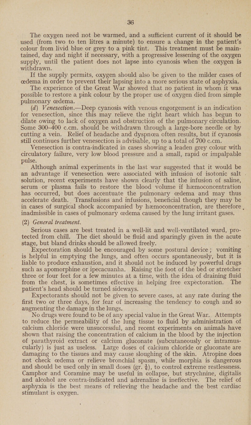 The oxygen need not be warmed, and a sufficient current of it should be used (from two to ten litres a minute) to ensure a change in the patient’s colour from livid blue or grey to a pink tint. This treatment must be main- tained, day and night if necessary, with a progressive lessening of the oxygen supply, until the patient does not lapse into cyanosis when the oxygen is withdrawn. If the supply permits, oxygen should also be given to the milder cases of oedema in order to prevent their lapsing into a more serious state of asphyxia. The experience of the Great War showed that no patient in whom it was possible to restore a pink colour by the PEP use of oxygen died from simple pulmonary oedema. (d) Venesection.—Deep cyanosis with venous engorgement is an indication for venesection, since this may relieve the right heart which has begun to dilate owing to lack of oxygen and obstruction of the pulmonary circulation. Some 300-400 c.cm. should be withdrawn through a large-bore needle or by cutting a vein. Relief of headache and dyspncea often results, but if cyanosis still continues further venesection is advisable, up to a total of 700 c.cm. Venesection is contra-indicated in cases showing a leaden grey colour with circulatory failure, very low blood pressure and a small, rapid or impalpable pulse. Although animal experiments in the last war suggested that it would be an advantage if venesection were associated with infusion of isotonic salt . solution, recent experiments have shown clearly that the infusion of saline, serum or plasma fails to restore the blood volume if hzmoconcentration has occurred, but does accentuate the pulmonary cedema and may thus accelerate death. Transfusions and infusions, beneficial though they may be in cases of surgical shock accompanied by hemoconcentration, are therefore , inadmissible in cases of pulmonary cedema caused by the une irritant gases. (2) General treatment. Serious cases are best treated in a well-lit and well-ventilated ward, pro- tected from chill. The diet should be fluid and sparingly given in the acute stage, but bland drinks should be allowed freely. Expectoration should be encouraged by some postural device ; vomiting is helpful in emptying the lungs, and often occurs spontaneously, but it is liable to produce exhaustion, and it should not be induced by powerful drugs such as apomorphine or ipecacuanha. Raising the foot of the bed or stretcher three or four feet for a few minutes at a time, with the idea of draining fluid from the chest, is sometimes effective in helping free expectoration. The patient’s head should be turned sideways. Expectorants should not be given to severe cases, at any rate during the first two or three days, for fear of increasing the tendency to cough and so augmenting the damage in the lungs. No drugs were found to be of any special value in the Great War., Attempts to reduce the permeability of the lung tissue to fluid by administration of calcium chloride were unsuccessful, and recent experiments on animals have shown that raising the concentration of calcium in the blood by the injection of parathyroid extract or calcium gluconate (subcutaneously or intramus- cularly) is just as useless. Large doses of calcium chloride or gluconate are damaging to the tissues and may cause sloughing of the skin. Atropine does not check oedema or relieve bronchial spasm, while morphia is dangerous and should be used only in small doses (gr. $), to control extreme restlessness. Camphor and Coramine may be useful in collapse, but strychnine, digitalis and alcohol are contra-indicated and adrenaline is ineffective. The relief of asphyxia is the best means of relieving the headache and the best cardiac stimulant is oxygen.