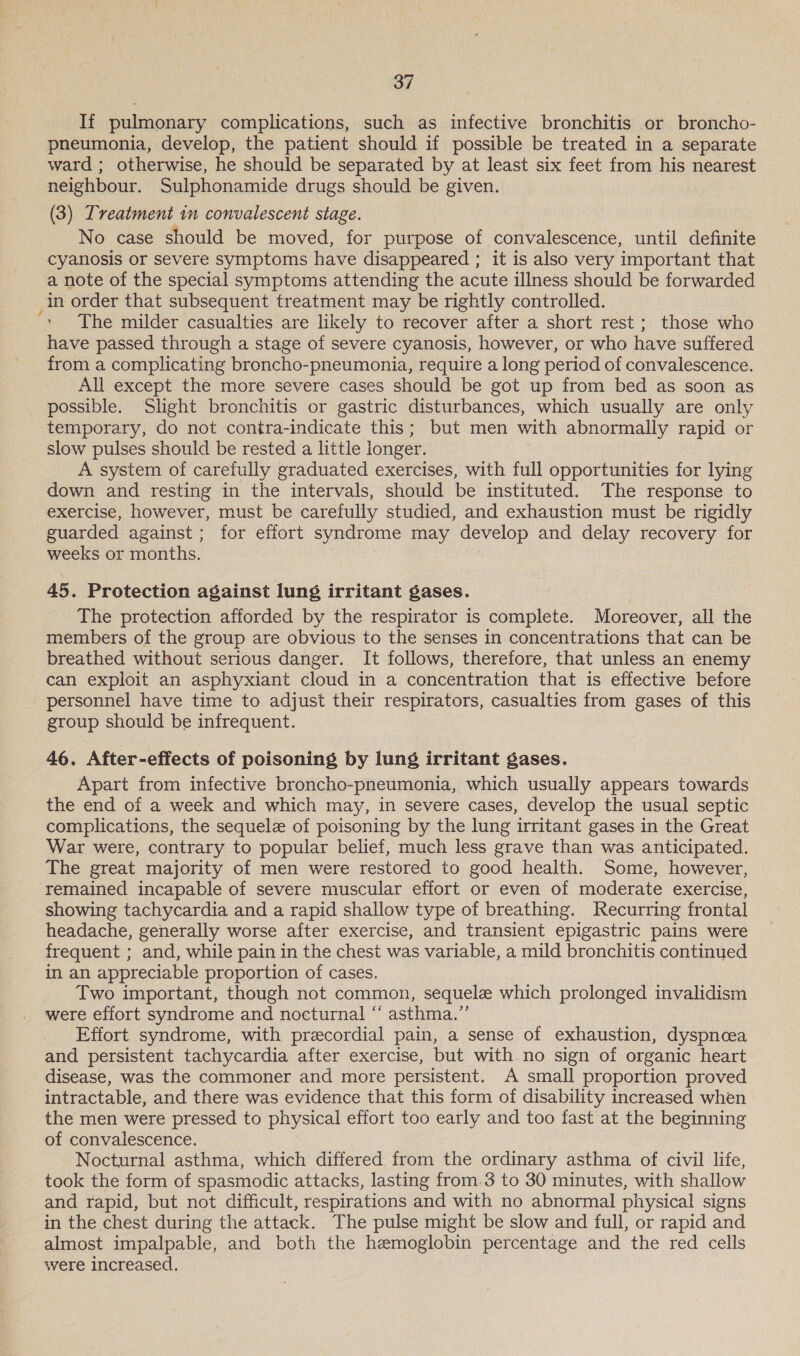 If pulmonary complications, such as infective bronchitis or broncho- pneumonia, develop, the patient should if possible be treated in a separate ward ; otherwise, he should be separated by at least six feet from his nearest neighbour. Sulphonamide drugs should be given. (3) Treatment in convalescent stage. No case should be moved, for purpose of convalescence, until definite cyanosis or severe symptoms have disappeared ; it is also very important that a note of the special symptoms attending the acute illness should be forwarded in order that subsequent treatment may be rightly controlled. The milder casualties are likely to recover after a short rest ; those who have passed through a stage of severe cyanosis, however, or who have suffered from a complicating broncho-pneumonia, require a long period of convalescence. All except the more severe cases should be got up from bed as soon as possible. Slight bronchitis or gastric disturbances, which usually are only temporary, do not contra-indicate this; but men with abnormally rapid or slow pulses should be rested a little longer. A system of carefully graduated exercises, with full opportunities for lying down and resting in the intervals, should be instituted. The response to exercise, however, must be carefully studied, and exhaustion must be rigidly guarded against; for effort syndrome may develop and delay recovery for weeks or months. 45. Protection against lung irritant gases. The protection afforded by the respirator is complete. Moreover, all the members of the group are obvious to the senses in concentrations that can be breathed without serious danger. It follows, therefore, that unless an enemy can exploit an asphyxiant cloud in a concentration that is effective before personnel have time to adjust their respirators, casualties from gases of this group should be infrequent. 46. After-effects of poisoning by lung irritant gases. Apart from infective broncho-pneumonia, which usually appears towards the end of a week and which may, in severe cases, develop the usual septic complications, the sequele of poisoning by the lung irritant gases in the Great War were, contrary to popular belief, much less grave than was anticipated. The great majority of men were restored to good health. Some, however, remained incapable of severe muscular effort or even of moderate exercise, showing tachycardia and a rapid shallow type of breathing. Recurring frontal headache, generally worse after exercise, and transient epigastric pains were frequent ; and, while pain in the chest was variable, a mild bronchitis continued in an appreciable proportion of cases. Two important, though not common, sequele which prolonged invalidism were effort syndrome and nocturnal “ asthma.” Effort syndrome, with precordial pain, a sense of exhaustion, dyspnoea and persistent tachycardia after exercise, but with no sign of organic heart disease, was the commoner and more persistent. A small proportion proved intractable, and there was evidence that this form of disability increased when the men were pressed to physical effort too early and too fast at the beginning of convalescence. Nocturnal asthma, which differed from the ordinary asthma of civil life, took the form of spasmodic attacks, lasting from.3 to 30 minutes, with shallow and rapid, but not difficult, respirations and with no abnormal physical signs in the chest during the attack. The pulse might be slow and full, or rapid and almost impalpable, and both the hemoglobin percentage and the red cells were increased.